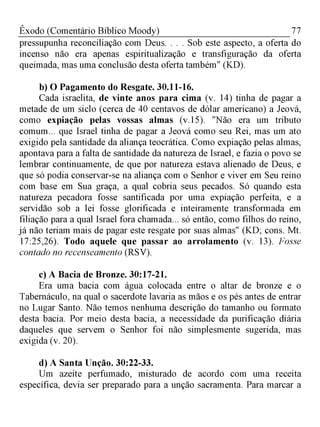 77Êxodo (Comentário Bíblico Moody)
pressupunha reconciliação com Deus. . . . Sob este aspecto, a oferta do
incenso não era apenas espiritualização e transfiguração da oferta
queimada, mas uma conclusão desta oferta também" (KD).
b) O Pagamento do Resgate. 30.11-16.
Cada israelita, de vinte anos para cima (v. 14) tinha de pagar a
metade de um siclo (cerca de 40 centavos de dólar americano) a Jeová,
como expiação pelas vossas almas (v. 15). "Não era um tributo
comum... que Israel tinha de pagar a Jeová como seu Rei, mas um ato
exigido pela santidade da aliança teocrática. Como expiação pelas almas,
apontava para a falta de santidade da natureza de Israel, e fazia o povo se
lembrar continuamente, de que por natureza estava alienado de Deus, e
que só podia conservar-se na aliança com o Senhor e viver em Seu reino
com base em Sua graça, a qual cobria seus pecados. Só quando esta
natureza pecadora fosse santificada por uma expiação perfeita, e a
servidão sob a lei fosse glorificada e inteiramente transformada em
filiação para a qual Israel fora chamada... só então, como filhos do reino,
já não teriam mais de pagar este resgate por suas almas" (KD; cons. Mt.
17:25,26). Todo aquele que passar ao arrolamento (v. 13). Fosse
contado no recenseamento (RSV).
c) A Bacia de Bronze. 30:17-21.
Era uma bacia com água colocada entre o altar de bronze e o
Tabernáculo, na qual o sacerdote lavaria as mãos e os pés antes de entrar
no Lugar Santo. Não temos nenhuma descrição do tamanho ou formato
desta bacia. Por meio desta bacia, a necessidade da purificação diária
daqueles que servem o Senhor foi não simplesmente sugerida, mas
exigida (v. 20).
d) A Santa Unção. 30:22-33.
Um azeite perfumado, misturado de acordo com uma receita
específica, devia ser preparado para a unção sacramenta. Para marcar a
 