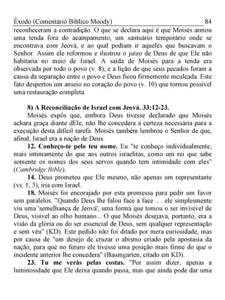 84Êxodo (Comentário Bíblico Moody)
reconheceram a contradição. O que se declara aqui é que Moisés armou
uma tenda fora do acampamento, um santuário temporário onde se
encontrava com Jeová, e ao qual podiam ir aqueles que buscavam o
Senhor. Assim ele reformou e ilustrou o juízo de Deus de que Ele não
habitaria no meio de Israel. A saída de Moisés para a tenda era
observada por todo o povo (v. 8), e a lição de que seus pecados foram a
causa da separação entre o povo e Deus ficou firmemente inculcada. Este
fato despertou um anseio no coração do povo (v. 10) que tornou possível
uma restauração completa.
8) A Reconciliação de Israel com Jeová. 33:12-23.
Moisés expôs que, embora Deus tivesse declarado que Moisés
achara graça diante dEle, não lhe concedera a certeza necessária para a
execução desta difícil tarefa. Moisés também lembrou o Senhor de que,
afinal, Israel era a nação de Deus.
12. Conheço-te pelo teu nome. Eu "te conheço individualmente,
mais intimamente do que aos outros israelitas, como um rei que sabe
somente os nomes dos seus servos quando tem intimidade com eles"
(Cambridge Bible).
14. Deus prometeu que Ele mesmo, não apenas um representante
(vs. 1, 3), iria com Israel.
18. Moisés foi encorajado por esta promessa para pedir um favor
sem paralelos. "Quando Deus lhe falou face à face .. . ele simplesmente
viu uma 'semelhança de Jeová', uma forma que tomou o ser invisível de
Deus, visível ao olho humano... O que Moisés desejava, portanto, era a
visão da glória ou do ser essencial de Deus, sem qualquer representação
e sem véu" (KD). Este pedido não foi ditado por mera curiosidade, mas
por causa de "um desejo de cruzar o abismo criado pela apostasia da
nação, para que no futuro ele tivesse uma posição mais firme do que o
incidente anterior lhe concedera" (Baumgarten, citado em KD).
23. Tu me verás pelas costas. "Por assim dizer, apenas a
luminosidade que Ele deixa quando passa, mas que ainda pode dar uma
 