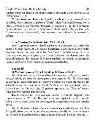 86Êxodo (Comentário Bíblico Moody)
fundamentais da aliança foi simplesmente projetada como prova de sua
restauração" (KD).
29. Seu rosto resplandecia. A palavra hebraica para resplandecer é
peculiar; tendo origem na palavra "chifre", significa, literalmente, emitir
raios. Jerônimo, na Vulgata, traduziu a cláusula à luz do significado
básico da raiz da palavra - "chifrava". Desde então Moisés tem sido
freqüentemente representado, nos quadros, com chifres a lhe saírem da
cabeça.
D. A Construção do Santuário. 35:1 - 39:43.
Estes capítulos narram detalhadamente a execução das instruções
dadas a Moisés (caps. 25-31) para o Tabernáculo, seu mobiliário e vestes
dos sacerdotes. Em geral as instruções foram repetidas ao pé da letra,
com algumas poucas adições para o bem da clareza ou alguma omissões
para abreviação. Há alguma diferença também na ordem do conteúdo
(cons. Cambridge Bible para uma comparação tabular).
Êxodo 35
1) Material para a Obra Trazido pelo Povo. 35:1-35.
1-3. A ordem de guardar o sábado foi repetida pelo povo, com a
notável adição do juízo de morte para o transgressor (31:15). O lembrete
desta vez foi dado para reprimir o povo e tornar claro que até mesmo em
seu entusiasmo de construir a casa do Senhor, deviam descansar e servir
a Jeová em um dia nos sete. O perigo espiritual das "Martas" super-
trabalhadoras sempre está presente.
4.9. O convite foi feito aos que tinham o coração disposto para
trazer o material (25:1-8). Deve-se notar que aqui não se fez pressão
sobre o povo, nem coação ou declaração de necessidade, mas um simples
aviso.
10-19. Os homens hábeis foram convidados a participavam da obra.
É significativo que no íntimo dos estatutos e atividades da lei mosaica,
havia perfeita liberdade para querer e fazer a obra do Senhor. Estacas . . .
 