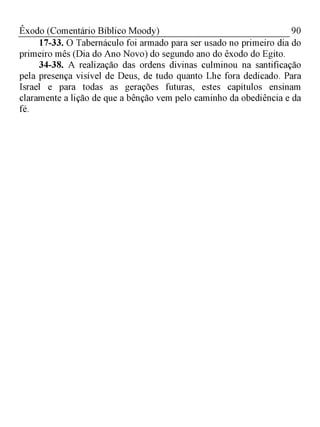 90Êxodo (Comentário Bíblico Moody)
17-33. O Tabernáculo foi armado para ser usado no primeiro dia do
primeiro mês (Dia do Ano Novo) do segundo ano do êxodo do Egito.
34-38. A realização das ordens divinas culminou na santificação
pela presença visível de Deus, de tudo quanto Lhe fora dedicado. Para
Israel e para todas as gerações futuras, estes capítulos ensinam
claramente a lição de que a bênção vem pelo caminho da obediência e da
fé.
 