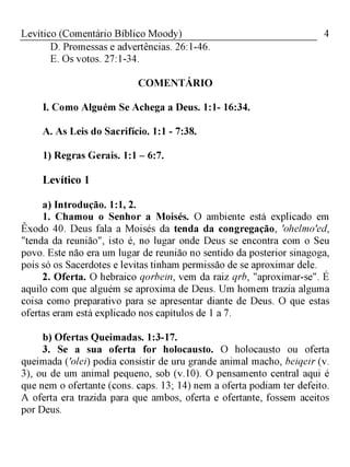 4Levítico (Comentário Bíblico Moody)
D. Promessas e advertências. 26:1-46.
E. Os votos. 27:1-34.
COMENTÁRIO
I. Como Alguém Se Achega a Deus. 1:1- 16:34.
A. As Leis do Sacrifício. 1:1 - 7:38.
1) Regras Gerais. 1:1 - 6:7.
Levítico 1
a) Introdução. 1:1, 2.
1. Chamou o Senhor a Moisés. O ambiente está explicado em
Êxodo 40. Deus fala a Moisés da tenda da congregação, 'ohelmo'ed,
"tenda da reunião", isto é, no lugar onde Deus se encontra com o Seu
povo. Este não era um lugar de reunião no sentido da posterior sinagoga,
pois só os Sacerdotes e levitas tinham permissão de se aproximar dele.
2. Oferta. O hebraico qorbein, vem da raiz qrb, "aproximar-se". É
aquilo com que alguém se aproxima de Deus. Um homem trazia alguma
coisa como preparativo para se apresentar diante de Deus. O que estas
ofertas eram está explicado nos capítulos de 1 a 7.
b) Ofertas Queimadas. 1:3-17.
3. Se a sua oferta for holocausto. O holocausto ou oferta
queimada ('oleí) podia consistir de uru grande animal macho, beiqeir (v.
3), ou de um animal pequeno, sob (v.10). O pensamento central aqui é
que nem o ofertante (cons. caps. 13; 14) nem a oferta podiam ter defeito.
A oferta era trazida para que ambos, oferta e ofertante, fossem aceitos
por Deus.
 