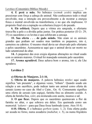 5Levítico (Comentário Bíblico Moody)
4. E porá a mão. No hebraico (seimak yeido) implica em
pressionar com força a cabeça do animal. Não conhecemos todo o ritual
envolvido, mas a intenção era provavelmente a de mostrar a energia
física e mental envolvida na transferência, e no que ela implicasse. O
propósito final era a expiação ou cobertura (kapper) do pecado.
6. Ele esfolará. Depois que a vítima era sangrada, o ofertante
tirava-lhe a pele e a dividia pelas juntas. Em prática posterior (II Cr. 29;
35) os sacerdotes e os levitas é que esfolavam a carcaça.
10. Sua oferta . . . de gado miúdo. Não eram só os animais
grandes que podiam ser usados mas também os pequenos, isto é,
carneiros ou cabritos. O mesmo ritual devia ser observado pelo ofertante
e pelos sacerdotes. Acrescenta-se aqui que o animal devia ser morto no
lado setentrional do altar.
14. A pequenez das aves exigia algumas alterações no ritual usado
com os animais maiores. O ritual foi manejado somente pelo sacerdote.
17. Aroma agradável. Deus achava bom o aroma, isto é, ele Lhe
agradava.
Levítico 2
c) Ofertas de Manjares. 2:1-16.
1. Oferta de manjares. A palavra hebraica minhei aqui usado
significa "um presente", e algumas vezes, "tributo". Quando usado em
relação a um sacrifício, pode indicar tanto um animal como oferta de
cereais (como no caso de Abel e Caim., Gn. 4). Comumente significa
uma oferta de cereais (em espiga), farinha fina ou alimento cozido. A
oferta de farinha fina, solet, era misturada com azeite, incenso e sal.
3. O que ficar. Depois que os sacerdotes queimavam a flor de
farinha no altar, o que sobrava era deles. Era queimada como um
memorial. 'azkarei - para que Deus fosse lembrado (cons. Atos 10:4).
4-10. Oferta. É o hebraico qorbein (cons. 1, 2). Esta oferta podia
ser assada no forno, numa assadeira (mahabat, v. 5), ou numa frigideira
 