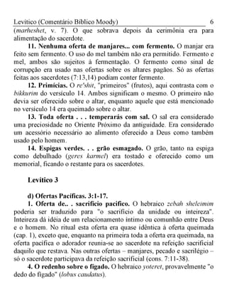 6Levítico (Comentário Bíblico Moody)
(marheshet, v. 7). O que sobrava depois da cerimônia era para
alimentação do sacerdote.
11. Nenhuma oferta de manjares... com fermento. O manjar era
feito sem fermento. O uso do mel também não era permitido. Fermento e
mel, ambos são sujeitos à fermentação. O fermento como sinal de
corrupção era usado nas ofertas sobre os altares pagãos. Só as ofertas
feitas aos sacerdotes (7:13,14) podiam conter fermento.
12. Primícias. O re'shit, "primeiros" (frutos), aqui contrasta com o
bikkurim do versículo 14. Ambos significam o mesmo. O primeiro não
devia ser oferecido sobre o altar, enquanto aquele que está mencionado
no versículo 14 era queimado sobre o altar.
13. Toda oferta . . . temperarás com sal. O sal era considerado
uma preciosidade no Oriente Próximo da antiguidade. Era considerado
um acessório necessário ao alimento oferecido a Deus como também
usado pelo homem.
14. Espigas verdes. . . grão esmagado. O grão, tanto na espiga
como debulhado (geres karmel) era tostado e oferecido como um
memorial, ficando o restante para os sacerdotes.
Levítico 3
d) Ofertas Pacíficas. 3:1-17.
1. Oferta de.. . sacrifício pacifico. O hebraico zebah sheleimim
poderia ser traduzido para "o sacrifício da unidade ou inteireza".
Inteireza dá idéia de um relacionamento íntimo ou comunhão entre Deus
e o homem. No ritual esta oferta era quase idêntica à oferta queimada
(cap. 1), exceto que, enquanto na primeira toda a oferta era queimada, na
oferta pacífica o adorador reunia-se ao sacerdote na refeição sacrificial
daquilo que restava. Nas outras ofertas - manjares, pecado e sacrilégio -
só o sacerdote participava da refeição sacrificial (cons. 7:11-38).
4. O redenho sobre o fígado. O hebraico yoteret, provavelmente "o
dedo do fígado" (lobus caudatus).
 