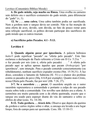 7Levítico (Comentário Bíblico Moody)
6. De gado miúdo, seja macho ou fêmea. Uma ovelha ou carneiro
sem defeito era o sacrifício costumeiro do gado miúdo, para diferenciar
do "gado" (v, 1).
12. Se . . . uma cabra. Uma cabra também podia ser sacrificada.
Nem a gordura nem o sangue devia ser comido. Não se faz menção de
uma oferta de aves, devido, sem dúvida, ao fato de pouco restar para
uma refeição sacrificial, os pobres deviam participar dos sacrifícios do
gado miúdo que os outros traziam.
e) Sacrifícios pelos Pecados. 4:1 - 5:13.
Levítico 4
2. Quando alguém pecar por ignorância. A palavra hebraica
hattei't pode significar "pecado" ou "oferta pelo pecado". Este fato
esclarece a declaração de Paulo referente a Cristo em II Co. 5:21a: " . . .
o fez pecado por nós (isto é, oferta pelo pecado) . . . " A oferta pelo
pecado aqui se aplica apenas àqueles que pecam (bishegeigu) "por
ignorância", sem intenção. Para o pecado cometido conscientemente (ou
rebeldemente), nenhum sacrifício expiador existia (Nm. 15:30,31). À luz
disso, considere o lamento do Salmista (Sl. 51) e o clamor dos profetas
contra os pecados do povo (Mq. 6:6-8 por exemplo). Quanto mais Cristo,
nossa Oferta pelo Pecado, faz por nós! (Hb. 7:26, 27).
3-7. Se o sacerdote . . . pecar. O sacerdote ungido ou o sumo
sacerdote representava a comunidade e portanto a culpa do seu pecado
recaía sobre toda a comunidade. Um novilho sem defeito era a oferta. A
cerimônia era muito parecida com a da oferta queimada, exceto que o
sangue era usado para aspergir diante do véu do santuário e sobre os
chifres do altar (cons. Vs. 14-18).
8-12. Toda gordura. . . tirará dele. Observe que depois da queima
da gordura e certos órgãos sobre o altar, a carcaça era levada a uru lugar
limpo, fora do campo para ser queimada. Cons. Hb. 13:10-13.
 