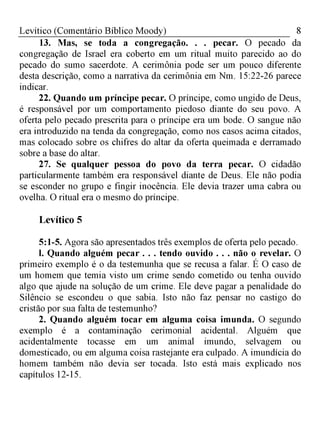 8Levítico (Comentário Bíblico Moody)
13. Mas, se toda a congregação. . . pecar. O pecado da
congregação de Israel era coberto em um ritual muito parecido ao do
pecado do sumo sacerdote. A cerimônia pode ser um pouco diferente
desta descrição, como a narrativa da cerimônia em Nm. 15:22-26 parece
indicar.
22. Quando um príncipe pecar. O príncipe, como ungido de Deus,
é responsável por um comportamento piedoso diante do seu povo. A
oferta pelo pecado prescrita para o príncipe era um bode. O sangue não
era introduzido na tenda da congregação, como nos casos acima citados,
mas colocado sobre os chifres do altar da oferta queimada e derramado
sobre a base do altar.
27. Se qualquer pessoa do povo da terra pecar. O cidadão
particularmente também era responsável diante de Deus. Ele não podia
se esconder no grupo e fingir inocência. Ele devia trazer uma cabra ou
ovelha. O ritual era o mesmo do príncipe.
Levítico 5
5:1-5. Agora são apresentados três exemplos de oferta pelo pecado.
1. Quando alguém pecar . . . tendo ouvido . . . não o revelar. O
primeiro exemplo é o da testemunha que se recusa a falar. É O caso de
um homem que temia visto um crime sendo cometido ou tenha ouvido
algo que ajude na solução de um crime. Ele deve pagar a penalidade do
Silêncio se escondeu o que sabia. Isto não faz pensar no castigo do
cristão por sua falta de testemunho?
2. Quando alguém tocar em alguma coisa imunda. O segundo
exemplo é a contaminação cerimonial acidental. Alguém que
acidentalmente tocasse em um animal imundo, selvagem ou
domesticado, ou em alguma coisa rastejante era culpado. A imundícia do
homem também não devia ser tocada. Isto está mais explicado nos
capítulos 12-15.
 