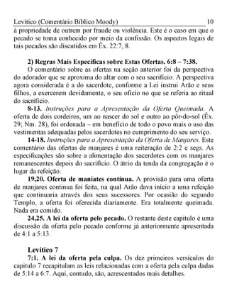 10Levítico (Comentário Bíblico Moody)
à propriedade de outrem por fraude ou violência. Este é o caso em que o
pecado se toma conhecido por meio da confissão. Os aspectos legais de
tais pecados são discutidos em Êx. 22:7, 8.
2) Regras Mais Específicas sobre Estas Ofertas. 6:8 - 7:38.
O comentário sobre as ofertas na seção anterior foi da perspectiva
do adorador que se aproxima do altar com o seu sacrifício. A perspectiva
agora considerada é a do sacerdote, conforme a Lei instrui Arão e seus
filhos, a exercerem devidamente, o seu ofício no que se referia ao ritual
do sacrifício.
8-13. Instruções para a Apresentação da Oferta Queimada. A
oferta de dois cordeiros, um ao nascer do sol e outro ao pôr-do-sol (Êx.
29; Nm. 28), foi ordenada - em benefício de todo o povo mais o uso das
vestimentas adequadas pelos sacerdotes no cumprimento do seu serviço.
14-18. Instruções para a Apresentação da Oferta de Manjares. Este
comentário das ofertas de manjares é uma reiteração de 2:2 e segs. As
especificações são sobre a alimentação dos sacerdotes com os manjares
remanescentes depois do sacrifício. O átrio da tenda da congregação é o
lugar da refeição.
19,20. Oferta de maniates contínua. A provisão para uma oferta
de manjares continua foi feita, na qual Arão dava início a uma refeição
que continuaria através dos seus sucessores. Por ocasião do segundo
Templo, a oferta foi oferecida diariamente. Era totalmente queimada.
Nada era comido.
24,25. A lei da oferta pelo pecado. O restante deste capitulo é uma
discussão da oferta pelo pecado conforme já anteriormente apresentada
de 4:1 a 5:13.
Levítico 7
7:1. A lei da oferta pela culpa. Os dez primeiros versículos do
capitulo 7 recapitulam as leis relacionadas com a oferta pela culpa dadas
de 5:14 a 6:7. Aqui, contudo, são, acrescentados mais detalhes.
 