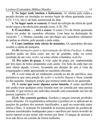 11Levítico (Comentário Bíblico Moody)
2. No lugar onde imolam o holocausto. As ofertas pela culpa e
pecado deviam ser imoladas no mesmo lugar da oferta queimada (cons.
6:25; 1:11), isto é, do lado setentrional do altar.
6. No lugar santo se comerá. O ritual da refeição da oferta de igua
modo segue a da oferta pelo pecado (cons. 6:26, 29).
8. O sacerdote . . . terá o couro. O couro ('or) da oferta queimada
ficava em poder do sacerdote oficiante. Com base na declaração do
versículo 7, o Mishna estendia este privilégio aos sacerdotes ofertantes
de ambas as ofertas, pelo pecado e pela culpa.
9. Como também toda oferta de maniates. Os sacerdotes deviam
receber a oferta de manjares.
11-36. Instruções para a Apresentação da Oferta Pacífica. A oferta
pacífica podia ser feita como um ato de gratidão, toda, ou como
resultado de um voto, neder, ou como oferta voluntária, nedeiba.
12. Por ações de graça. A toda, ação de graça, era suplementada
por três tipos de bolos preparados com azeite. Um bolo de cada tipo era
uma oferta alçada, teruma, levantada em direção do céu à vista da
congregação e então apresentada ao sacerdote oficiante.
15. A toda tinha de ser totalmente comida no dia do sacrifício, mas
permitia-se que uma porção do neder e nedeiba ficasse e fosse comida
no dia seguinte. Qualquer porção que restasse então devia ser queimada.
19. A carne que tocar alguma carne imunda. A carne sacrificial
não podia tocar qualquer coisa imunda nem ser comida por uma pessoa
imunda. O que tornava um indivíduo imundo está comentado nas leis da
pureza, capítulos 11-15.
22,13. Não comereis gordura. Gordura e sangue estavam proibidos
como alimento. Os regulamentos referentes à gordura só se aplicavam às
porções de gordura dos animais sacrificados, a qual era reservada como
oferta a Deus. A restrição foi estendida às mesmas porções de gordura de
animais considerados inadequados para o sacrifício por terem morrido de
morte natural ou por terem sido mortos por feras. O sangue de animais e
aves não devia ser comido de forma nenhuma.
 