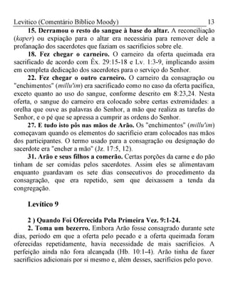 13Levítico (Comentário Bíblico Moody)
15. Derramou o resto do sangue à base do altar. A reconciliação
(kaper) ou expiação para o altar era necessária para remover dele a
profanação dos sacerdotes que faziam os sacrifícios sobre ele.
18. Fez chegar o carneiro. O carneiro da oferta queimada era
sacrificado de acordo com Êx. 29:15-18 e Lv. 1:3-9, implicando assim
em completa dedicação dos sacerdotes para o serviço do Senhor.
22. Fez chegar o outro carneiro. O carneiro da consagração ou
"enchimentos" (millu'im) era sacrificado como no caso da oferta pacífica,
exceto quanto ao uso do sangue, conforme descrito em 8:23,24. Nesta
oferta, o sangue do carneiro era colocado sobre certas extremidades: a
orelha que ouve as palavras do Senhor, a mão que realiza as tarefas do
Senhor, e o pé que se apressa a cumprir as ordens do Senhor.
27. E tudo isto pôs nas mãos de Arão. Os "enchimentos" (millu'im)
começavam quando os elementos do sacrifício eram colocados nas mãos
dos participantes. O termo usado para a consagração ou designação do
sacerdote era "encher a mão" (Jz. 17:5, 12).
31. Arão e seus filhos a comerão. Certas porções da carne e do pão
tinham de ser comidas pelos sacerdotes. Assim eles se alimentavam
enquanto guardavam os sete dias consecutivos do procedimento da
consagração, que era repetido, sem que deixassem a tenda da
congregação.
Levítico 9
2 ) Quando Foi Oferecida Pela Primeira Vez. 9:1-24.
2. Toma um bezerro. Embora Arão fosse consagrado durante sete
dias, período em que a oferta pelo pecado e a oferta queimada foram
oferecidas repetidamente, havia necessidade de mais sacrifícios. A
perfeição ainda não fora alcançada (Hb. 10:1-4). Arão tinha de fazer
sacrifícios adicionais por si mesmo e, além desses, sacrifícios pelo povo.
 