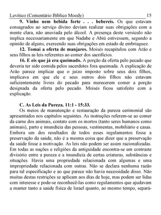 15Levítico (Comentário Bíblico Moody)
9. Vinho nem bebida forte . . . bebereis. Os que estavam
consagrados ao serviço divino deviam realizar suas obrigações com a
mente clara, não anuviada pelo álcool. A presença deste versículo não
implica necessariamente em que Nadabe e Abiú estivessem, segundo a
opinião de alguns, exercendo suas obrigações em estado de embriaguez.
12. Tomai a oferta de manjares. Moisés recapitulou com Arão e
seus filhos as leis referentes ao comer dos sacrifícios.
16. E eis que já era queimado. A porção da oferta pelo pecado que
deveria ter sido comida pelos sacerdotes fora queimada. A explicação de
Arão parece implicar que o juízo imposto sobre seus dois filhos,
implicava em que ele e seus outros dois filhos não estavam
suficientemente livres do pecado para merecerem comer a porção
designada da oferta pelo pecado. Moisés ficou satisfeito com a
explicação.
C. As Leis da Pureza. 11:1 - 15:33.
Os meios de manutenção e restauração da pureza cerimonial são
apresentados nos capítulos seguintes. As instruções referem-se ao comer
da carne dos animais, contato com os mortos (tanto seres humanos como
animais), parto e imundícia das pessoas, vestimentas, mobiliário e casas.
Embora um dos resultados de todos esses regulamentos fosse a
preservação da saúde, não é a mesma coisa que dizer que a preservação
da saúde fosse a motivação. As leis não podem ser assim racionalizadas.
Em todas as nações e religiões da antiguidade encontra-se um contraste
divisório entre a pureza e a imundícia de certas criaturas, substâncias e
situações. Havia uma propriedade relacionada com algumas e uma
impropriedade relacionada com outras. Não se declara nenhuma razão
para tal especificação e ao que parece não havia necessidade disso. Não
muitas destas restrições se aplicam aos dias de hoje, mas podem ser lidas
com interesse e pode-se reconhecê-las como regulamentos que ajudavam
a manter tanto a saúde física de Israel quanto, ao mesmo tempo, separá-
 