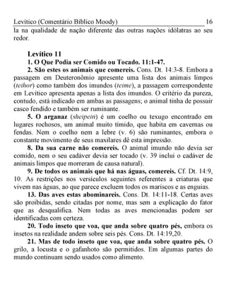 Levítico (Comentário Bíblico Moody) 16
la na qualidade de nação diferente das outras nações idólatras ao seu
redor.
Levítico 11
1. O Que Podia ser Comido ou Tocado. 11:1-47.
2. São estes os animais que comereis. Cons. Dt. 14:3-8. Embora a
passagem em Deuteronômio apresente uma lista dos animais limpos
(teihor) como também dos imundos (teime), a passagem correspondente
em Levítico apresenta apenas a lista dos imundos. O critério da pureza,
contudo, está indicado em ambas as passagens; o animal tinha de possuir
casco fendido e também ser ruminante.
5. O arganaz (sheipein) é um coelho ou texugo encontrado em
lugares rochosos, um animal muito tímido, que habita em cavernas ou
fendas. Nem o coelho nem a lebre (v. 6) são ruminantes, embora o
constante movimento de seus maxilares dê esta impressão.
8. Da sua carne não comereis. O animal imundo não devia ser
comido, nem o seu cadáver devia ser tocado (v. 39 inclui o cadáver de
animais limpos que morreram de causa natural).
9. De todos os animais que há nas águas, comereis. Cf. Dt. 14:9,
10. As restrições nos versículos seguintes referentes a criaturas que
vivem nas águas, ao que parece excluem todos os mariscos e as enguias.
13. Das aves estas abominareis. Cons. Dt. 14:11-18. Certas aves
são proibidas, sendo citadas por nome, mas sem a explicação do fator
que as desqualifica. Nem todas as aves mencionadas podem ser
identificadas com certeza.
20. Todo inseto que voa, que anda sobre quatro pés, embora os
insetos na realidade andem sobre seis pés. Cons. Dt. 14:19,20.
21. Mas de todo inseto que voa, que anda sobre quatro pés. O
grilo, a locusta e o gafanhoto são permitidos. Em algumas partes do
mundo continuam sendo usados como alimento.
 