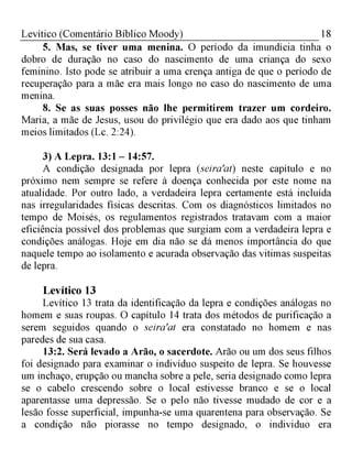 18Levítico (Comentário Bíblico Moody)
5. Mas, se tiver uma menina. O período da imundícia tinha o
dobro de duração no caso do nascimento de uma criança do sexo
feminino. Isto pode se atribuir a uma crença antiga de que o período de
recuperação para a mãe era mais longo no caso do nascimento de uma
menina.
8. Se as suas posses não lhe permitirem trazer um cordeiro.
Maria, a mãe de Jesus, usou do privilégio que era dado aos que tinham
meios limitados (Lc. 2:24).
3) A Lepra. 13:1 - 14:57.
A condição designada por lepra (seira'at) neste capítulo e no
próximo nem sempre se refere à doença conhecida por este nome na
atualidade. Por outro lado, a verdadeira lepra certamente está incluída
nas irregularidades físicas descritas. Com os diagnósticos limitados no
tempo de Moisés, os regulamentos registrados tratavam com a maior
eficiência possível dos problemas que surgiam com a verdadeira lepra e
condições análogas. Hoje em dia não se dá menos importância do que
naquele tempo ao isolamento e acurada observação das vitimas suspeitas
de lepra.
Levítico 13
Levítico 13 trata da identificação da lepra e condições análogas no
homem e suas roupas. O capítulo 14 trata dos métodos de purificação a
serem seguidos quando o seira'at era constatado no homem e nas
paredes de sua casa.
13:2. Será levado a Arão, o sacerdote. Arão ou um dos seus filhos
foi designado para examinar o indivíduo suspeito de lepra. Se houvesse
um inchaço, erupção ou mancha sobre a pele, seria designado como lepra
se o cabelo crescendo sobre o local estivesse branco e se o local
aparentasse uma depressão. Se o pelo não tivesse mudado de cor e a
lesão fosse superficial, impunha-se uma quarentena para observação. Se
a condição não piorasse no tempo designado, o individuo era
 