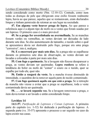 20Levítico (Comentário Bíblico Moody)
sendo considerado como morto (Nm. 12:10-12). Contudo, como nem
todas as doenças de pele que obrigavam esse exílio fossem realmente
lepra, havia ao que parece, aqueles que se restauravam, eram declarados
limpos e tinham permissão de retomar ao seu lugar na sociedade.
47. Em alguma veste houver praga de lepra. Ao que parece a
referência aqui é a algum tipo de mofo ou a vestes que foram usadas por
um leproso. O primeiro caso é o mais provável.
49. Se a praga for esverdinhada ou avermelhada. Se as manchas
fossem verdes ou vermelhas, as vestes deviam ser deixadas de lado
durante sete dias. Se elas aumentassem de tamanho, o tecido sobre o qual
se apresentava devia ser destruído pelo fogo, porque era uma praga
"corrosiva", isto é, maligna.
54. E o encerrará por mais sete dias. Se a praga não se espalhasse
durante os primeiros sete dias de observação, as vestes deviam ser
lavadas e colocadas à parte por mais sete dias.
55. Com fogo a queimarás. Se a lavagem não fizesse desaparecer a
praga, as vestes deviam ser queimadas. Lepra roedora se refere à
tendência do bolor ou mofo de "comer" o couro ou o tecido, quer se
espalhe por todo ele, quer não.
56. Então a rasgará da veste. Se a mancha tivesse diminuído de
intensidade, o sacerdote devia remover aquela parte do tecido contaminado.
57. Com fogo queimará aquilo em que está a praga. Se a remoção
da mancha não viesse a evitar que a praga se espalhasse, toda a veste
contaminada devia ser queimada.
58. . . . se lavará segunda vez. Se a lavagem removesse a praga, o
item devia tornar a ser lavado e então considerado limpo.
Levítico 14
14:1-57. Purificação de Leprosos e Coisas Leprosas. A primeira
parte do capítulo (vs. 1-32) foi dedicada à purificação do leproso. A
segunda parte (vs. 33-57) apresenta o processo a ser seguido no caso da
lepra existir nas casas.
 