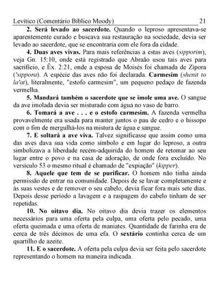 21Levítico (Comentário Bíblico Moody)
2. Será levado ao sacerdote. Quando o leproso apresentava-se
aparentemente curado e buscava sua restauração na sociedade, devia ser
levado ao sacerdote, que se encontraria com ele fora da cidade.
4. Duas aves vivas. Para mais referências a estas aves (sipporim),
veja Gn. 15:10, onde está registrado que Abraão usou tais aves para
sacrifício, e Êx. 2:21, onde a esposa de Moisés foi chamada de Zípora
('sippora). A espécie das aves não foi declarada. Carmesim (shenit to
la'at), literalmente, "estofo carmesim", um pequeno pedaço de fazenda
vermelha.
5. Mandará também o sacerdote que se imole uma ave. O sangue
da ave imolada devia ser misturado com água no vaso de barro.
6. Tomará a ave . . . e o estofo carmesim. A fazenda vermelha
provavelmente era usada para manter juntos o pau de cedro e o hissopo
com o fim de mergulhá-los na mistura de água e sangue.
7. E soltará a ave viva. Talvez significasse que assim como uma
das aves dava sua vida como símbolo e em lugar do leproso, a outra
simbolizava a liberdade recém-adquirida do homem de retomar ao seu
lugar entre o povo e na casa de adoração, de onde fora excluído. No
versículo 53 o mesmo ritual é chamado de "expiação" (kipper).
8. Aquele que tem de se purificar. O homem não tinha ainda
permissão de entrar na comunidade. Depois de se lavar completamente e
às suas vestes e de remover o seu cabelo, devia ficar fora mais sete dias.
Depois desse período a lavagem e a raspagem do cabelo tinham de ser
repetidas.
10. No oitavo dia. No oitavo dia devia trazer os elementos
necessários para uma oferta pela culpa, uma oferta pelo pecado, uma
oferta queimada e uma oferta de maniates. Quantidade de farinha era de
cerca de três décimos de uma efa. O sextário continha cerca de um
quartilho de azeite.
11. E o sacerdote. A oferta pela culpa devia ser feita pelo sacerdote
representando o homem na maneira indicada.
 