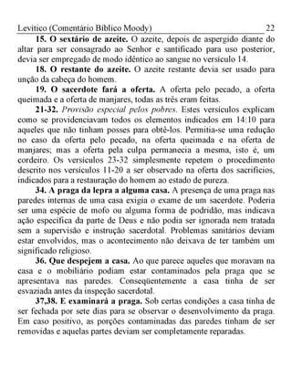 22Levítico (Comentário Bíblico Moody)
15. O sextário de azeite. O azeite, depois de aspergido diante do
altar para ser consagrado ao Senhor e santificado para uso posterior,
devia ser empregado de modo idêntico ao sangue no versículo 14.
18. O restante do azeite. O azeite restante devia ser usado para
unção da cabeça do homem.
19. O sacerdote fará a oferta. A oferta pelo pecado, a oferta
queimada e a oferta de manjares, todas as três eram feitas.
21-32. Provisão especial pelos pobres. Estes versículos explicam
como se providenciavam todos os elementos indicados em 14:10 para
aqueles que não tinham posses para obtê-los. Permitia-se uma redução
no caso da oferta pelo pecado, na oferta queimada e na oferta de
manjares; mas a oferta pela culpa permanecia a mesma, isto é, um
cordeiro. Os versículos 23-32 simplesmente repetem o procedimento
descrito nos versículos 11-20 a ser observado na oferta dos sacrifícios,
indicados para a restauração do homem ao estado de pureza.
34. A praga da lepra a alguma casa. A presença de uma praga nas
paredes internas de uma casa exigia o exame de um sacerdote. Poderia
ser uma espécie de mofo ou alguma forma de podridão, mas indicava
ação específica da parte de Deus e não podia ser ignorada nem tratada
sem a supervisão e instrução sacerdotal. Problemas sanitários deviam
estar envolvidos, mas o acontecimento não deixava de ter também um
significado religioso.
36. Que despejem a casa. Ao que parece aqueles que moravam na
casa e o mobiliário podiam estar contaminados pela praga que se
apresentava nas paredes. Conseqüentemente a casa tinha de ser
esvaziada antes da inspeção sacerdotal.
37,38. E examinará a praga. Sob certas condições a casa tinha de
ser fechada por sete dias para se observar o desenvolvimento da praga.
Em caso positivo, as porções contaminadas das paredes tinham de ser
removidas e aquelas partes deviam ser completamente reparadas.
 