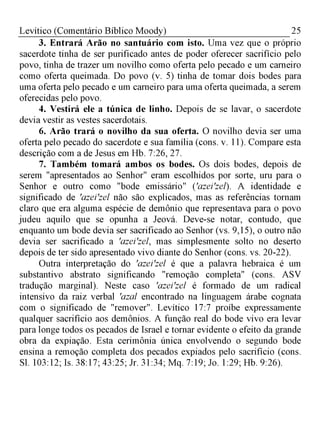 25Levítico (Comentário Bíblico Moody)
3. Entrará Arão no santuário com isto. Uma vez que o próprio
sacerdote tinha de ser purificado antes de poder oferecer sacrifício pelo
povo, tinha de trazer um novilho como oferta pelo pecado e um carneiro
como oferta queimada. Do povo (v. 5) tinha de tomar dois bodes para
uma oferta pelo pecado e um carneiro para uma oferta queimada, a serem
oferecidas pelo povo.
4. Vestirá ele a túnica de linho. Depois de se lavar, o sacerdote
devia vestir as vestes sacerdotais.
6. Arão trará o novilho da sua oferta. O novilho devia ser uma
oferta pelo pecado do sacerdote e sua família (cons. v. 11). Compare esta
descrição com a de Jesus em Hb. 7:26, 27.
7. Também tomará ambos os bodes. Os dois bodes, depois de
serem "apresentados ao Senhor" eram escolhidos por sorte, uru para o
Senhor e outro como "bode emissário" ('azei'zel). A identidade e
significado de 'azei'zel não são explicados, mas as referências tornam
claro que era alguma espécie de demônio que representava para o povo
judeu aquilo que se opunha a Jeová. Deve-se notar, contudo, que
enquanto um bode devia ser sacrificado ao Senhor (vs. 9,15), o outro não
devia ser sacrificado a 'azei'zel, mas simplesmente solto no deserto
depois de ter sido apresentado vivo diante do Senhor (cons. vs. 20-22).
Outra interpretação do 'azei'zel é que a palavra hebraica é um
substantivo abstrato significando "remoção completa" (cons. ASV
tradução marginal). Neste caso 'azei'zel é formado de um radical
intensivo da raiz verbal 'azal encontrado na linguagem árabe cognata
com o significado de "remover". Levítico 17:7 proíbe expressamente
qualquer sacrifício aos demônios. A função real do bode vivo era levar
para longe todos os pecados de Israel e tornar evidente o efeito da grande
obra da expiação. Esta cerimônia única envolvendo o segundo bode
ensina a remoção completa dos pecados expiados pelo sacrifício (cons.
Sl. 103:12; Is. 38:17; 43:25; Jr. 31:34; Mq. 7:19; Jo. 1:29; Hb. 9:26).
 