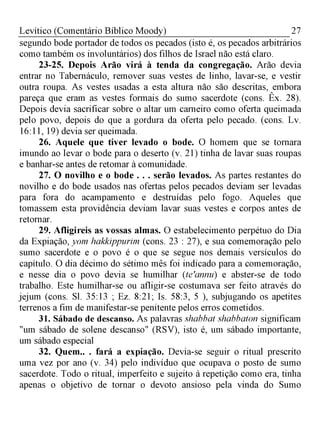 27Levítico (Comentário Bíblico Moody)
segundo bode portador de todos os pecados (isto é, os pecados arbitrários
como também os involuntários) dos filhos de Israel não está claro.
23-25. Depois Arão virá à tenda da congregação. Arão devia
entrar no Tabernáculo, remover suas vestes de linho, lavar-se, e vestir
outra roupa. As vestes usadas a esta altura não são descritas, embora
pareça que eram as vestes formais do sumo sacerdote (cons. Êx. 28).
Depois devia sacrificar sobre o altar um carneiro como oferta queimada
pelo povo, depois do que a gordura da oferta pelo pecado. (cons. Lv.
16:11, 19) devia ser queimada.
26. Aquele que tiver levado o bode. O homem que se tornara
imundo ao levar o bode para o deserto (v. 21) tinha de lavar suas roupas
e banhar-se antes de retomar à comunidade.
27. O novilho e o bode . . . serão levados. As partes restantes do
novilho e do bode usados nas ofertas pelos pecados deviam ser levadas
para fora do acampamento e destruídas pelo fogo. Aqueles que
tomassem esta providência deviam lavar suas vestes e corpos antes de
retornar.
29. Afligireis as vossas almas. O estabelecimento perpétuo do Dia
da Expiação, yom hakkippurim (cons. 23 : 27), e sua comemoração pelo
sumo sacerdote e o povo é o que se segue nos demais versículos do
capítulo. O dia décimo do sétimo mês foi indicado para a comemoração,
e nesse dia o povo devia se humilhar (te'annu) e abster-se de todo
trabalho. Este humilhar-se ou afligir-se costumava ser feito através do
jejum (cons. Sl. 35:13 ; Ez. 8:21; Is. 58:3, 5 ), subjugando os apetites
terrenos a fim de manifestar-se penitente pelos erros cometidos.
31. Sábado de descanso. As palavras shabbat shabbaton significam
"um sábado de solene descanso" (RSV), isto é, um sábado importante,
um sábado especial
32. Quem.. . fará a expiação. Devia-se seguir o ritual prescrito
uma vez por ano (v. 34) pelo indivíduo que ocupava o posto de sumo
sacerdote. Todo o ritual, imperfeito e sujeito à repetição como era, tinha
apenas o objetivo de tornar o devoto ansioso pela vinda do Sumo
 
