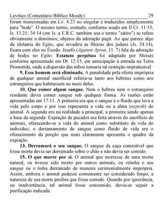 29Levítico (Comentário Bíblico Moody)
foram mencionadas em Lv. 4:23 no singular e traduzidos simplesmente
para "bode". O mesmo termo, contudo, conforme usado em II Cr. 11:15;
Is. 13:21; 34:14 (em Is. a E.R.C. também usa o termo "sátiro") se refere
obviamente a demônios, objetos da adoração pagã. Ao que parece algo
da idolatria do Egito, que invadira as fileiras dos judeus (Js. 24:14),
ficara com eles no Êxodo. Josefo (Against Apion, 11. 7) fala da adoração
de bodes no Egito. Estatuto perpétuo foi adaptado por Moisés
conforme apresentado em Dt. 12:15, em antecipação à entrada na Terra
Prometida, onde a dispersão das tribos tomaria tal restrição impraticável.
9. Esse homem será eliminado. A penalidade pela oferta imprópria
de qualquer animal sacrificial referia-se tanto aos hebreus como aos
estrangeiros que habitassem no meio deles.
10. Que comer algum sangue. Nem o hebreu nem o estrangeiro
residente devia comer sangue sob qualquer forma. As razões estão
apresentadas em 17:11. A primeira era que o sangue é o fluido que leva a
vida pelo corpo e por isso representa a vida ou a alma (nepesh) do
animal. A segunda era na realidade a principal, a primeira sendo apenas
a base da segunda: Expiação de pecados era feita através do sacrifício de
animais, oferecendo-se a vida do animal como substituto da vida do
individuo; o derramamento de sangue como fluido de vida era o
oferecimento da porção que mais claramente apresenta o quadro da
expiação.
13. Derramará o seu sangue. O sangue da caça comestível que
fosse morta devia ser derramado sobre o chão e não devia ser comido.
15. O que morre por si. O animal que morresse de uma morte
natural, ou tivesse sido morto por outros animais, ou retinha o seu
sangue ou o tinha derramado de maneira cerimonialmente imprópria.
Assim, embora o animal pudesse comumente ser considerado limpo, a
natureza de sua morte proibia que fosse comido. Quando por ignorância,
ou inadvertência, tal animal fosse consumido, devia-se seguir a
purificação indicada.
 