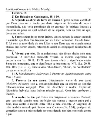 30Levítico (Comentário Bíblico Moody)
Levítico 18
2) Em Relação ao Casamento. 18:1-30.
3. Segundo as obras da terra de Canaã. O povo hebreu, escolhido
por Deus para ser a nação que daria origem ao Salvador de toda a
humanidade, não teria permissão de se entregar às práticas imorais e
idólatras do povo do qual acabara de se separar, nem da terra na qual
breve entrariam.
4. Fareis segundo os meus juízos. Antes, teriam de andar segundo
o caminho que lhes fora traçado por seu Líder, o Senhor Deus de Israel.
E foi com a autoridade do seu Líder e seu Deus que os mandamentos
abaixo lhes foram dados, reforçando assim as obrigações resultantes da
aliança.
5. Viverá por eles. Os mandamentos não foram dados sem uma
promessa. O indivíduo obediente viveria. A mesma expressão se
encontra em Ez. 20:11; 13:21 sem tornar claro o significado exato.
Sente-se, entretanto, que o significado se encontra no N.T. (Lc. 20:38;
Rm. 10:5 ; Gl. 3:12), onde a vida "abundante", "cheia", ou "verdadeira"
parece estar implícita.
6-15. Mandamentos Referentes à Pureza no Relacionamento entre
Pais e Filhos.
6. Parenta da sua carne. Literalmente, carne da sua carne
(she'seiro be'seiro), isto é, consangüinidade que se opõem ao simples
relacionamento conjugal. Para lhe descobrir a nudez. Expressão
idiomática hebraica para indicar relação sexual. Com isto proíbe-se o
incesto.
7. A nudez de teu pai. Estas leis dirigiam-se a homens. Portanto
este versículo contém uma proibição não contra o incesto entre pai e
filha, mas contra o incesto entre filho e mãe somente. A vergonha da
mãe também seria do pai. Sendo uma só carne (Gn. 2:24), qualquer ato
cometido contra a mãe poderia ser considerado também cometido contra
o pai.
 