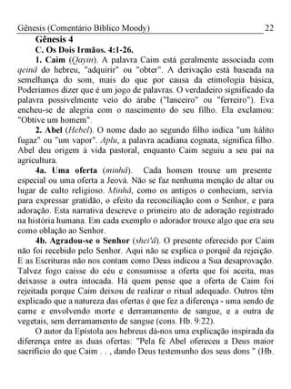 22Gênesis (Comentário Bíblico Moody)
Gênesis 4
C. Os Dois Irmãos. 4:1-26.
1. Caim (Qayin). A palavra Caim está geralmente associada com
qeinâ do hebreu, "adquirir" ou "obter". A derivação está baseada na
semelhança do som, mais do que por causa da etimologia básica,
Poderíamos dizer que é um jogo de palavras. O verdadeiro significado da
palavra possivelmente veio do árabe ("lanceiro" ou "ferreiro"). Eva
encheu-se de alegria com o nascimento do seu filho. Ela exclamou:
"Obtive um homem".
2. Abel (Hebel). O nome dado ao segundo filho indica "um hálito
fugaz" ou "um vapor". Aplu, a palavra acadiana cognata, significa filho.
Abel deu origem à vida pastoral, enquanto Caim seguiu a seu pai na
agricultura.
4a. Uma oferta (minhâ). Cada homem trouxe um presente
especial ou uma oferta a Jeová. Não se faz nenhuma menção de altar ou
lugar de culto religioso. Minhâ, como os antigos o conheciam, servia
para expressar gratidão, o efeito da reconciliação com o Senhor, e para
adoração. Esta narrativa descreve o primeiro ato de adoração registrado
na história humana. Em cada exemplo o adorador trouxe algo que era seu
como oblação ao Senhor.
4b. Agradou-se o Senhor (shei'â). O presente oferecido por Caim
não foi recebido pelo Senhor. Aqui não se explica o porquê da rejeição.
E as Escrituras não nos contam como Deus indicou a Sua desaprovação.
Talvez fogo caísse do céu e consumisse a oferta que foi aceita, mas
deixasse a outra intocada. Há quem pense que a oferta de Caim foi
rejeitada porque Caim deixou de realizar o ritual adequado. Outros têm
explicado que a natureza das ofertas é que fez a diferença - uma sendo de
carne e envolvendo morte e derramamento de sangue, e a outra de
vegetais, sem derramamento de sangue (cons. Hb. 9:22).
O autor da Epístola aos hebreus dá-nos uma explicação inspirada da
diferença entre as duas ofertas: "Pela fé Abel ofereceu a Deus maior
sacrifício do que Caim . . , dando Deus testemunho dos seus dons " (Hb.
 