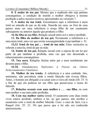 31Levítico (Comentário Bíblico Moody)
8. É nudez de teu pai. Mesmo que a madrasta não seja parente
consangüíneo, a condição de marido e mulher obrigava à mesma
proibição e pelos mesmos motivos apresentados no versículo 7.
9. A nudez da tua irmã. Encontramos aqui a referência à meia
irmã ou enteada do pai ou da mãe. Nascida em casa, ou fora de casa
parece mais ser uma referência à moça filha de um casamento
subseqüente ou anterior àquele que produziu o filho.
10. Da filha do teu filho. Relação sexual entre avô e neta é proibido.
11. Da filha da mulher de teu pai. Novamente a referência é a
uma meia irmã, uma vez que existe consangüinidade (veja também v. 9).
12,13. Irmã de teu pai .. . irmã de tua mãe. Estes versículos se
referem a uma tia, irmã de pai ou mãe.
14. Irmão de teu pai. Relação sexual com a esposa de um tio por
parte de pai também é proibida, uma vez que isto desonrada o
relacionamento consangüíneo.
15. Tua nora. Relações ilícitas entre pai e nora resultariam em
desonra para o filho.
16-18. Mandamentos Referentes à Pureza em Outros
Relacionamentos Familiares.
16. Mulher de teu irmão. A referência é a uma cunhada. Isto,
entretanto, não prevalecia onde o irmão falecido não tivesse filhos.
Antes, o homem era obrigado a se casar com a viúva do irmão (Dt. 25: 5)
a fim de que ela pudesse ter um filho que preservasse o nome do
falecido.
17. Relações sexuais com uma mulher e . . . sua filha, ou com
uma mulher e sua neta estão proibidas.
18. Com tua mulher outra (irmã). O casamento com duas irmãs
vivas estava proibido, embora a lei, ao que parece, não proibia o
casamento com a irmã da mulher falecida. Cons. o caso de Jacó, Lia e
Raquel (Gn. 29: 23, 30) que prova que a lei não era conhecida
anteriormente.
 