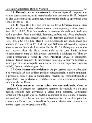 32Levítico (Comentário Bíblico Moody)
19. Durante a sua menstruação. Outros tipos de impureza e
crimes contra a natureza são mencionados nos versículos 19-23. Durante
os dias da menstruação da mulher, o homem não devia se aproximar dela
(cons. 15:24; 20:18).
21. O fogo (E.R.C.) não consta do texto hebraico mas é uma
simples interpolação dos tradutores, com base em passagens tais como II
Reis 16:3; 17:17; 21:6. Na verdade, a natureza da dedicação indicada
podia envolver fogo e sacrifício humano, embora não fosse declarado.
Moloque era um deus pagão (Amós 5:26) também chamado Milcom (I
Reis 11:33 e Sf. 1:5). Em I Reis 11:5 ele é chamado de "abominação dos
amonitas" e em I Reis 17:17 diz-se que Salomão edificou-lhe lugares
altos na colina diante de Jerusalém. Em Jr. 32: 35 Moloque era adorado
nos lugares altos de Baal, mostrando assim que havia íntimo
relacionamento entre os dois deuses. Adorando a Moloque os filhos de
Israel profanariam o nome de Deus. Profanar (hillel) é "desprezar,
macular, tornar comum". É interessante notar que a palavra hebraica é
muito parecida na ortografia com outra palavra que significa o oposto
(hillel), "louvar, celebrar, glorificar.
22. Com homem não te deitarás. As perversões mencionadas aqui
e no versículo 23 não podiam produzir descendência. e assim anulavam
o propósito para o qual a humanidade recebeu tal responsabilidade e
capacidade. Isto, portanto, é rebelião contra Deus e contra a sociedade
estabelecida por Deus.
24. Com nenhuma destas coisas vos contaminareis. Cons. o
versículo 3. O quadro nos versículos restantes do capítulo é o de uma
pessoa, enojada pela corrupção e vileza nela existente, vomitando
violentamente aquilo que só poderia contaminá-la mais ainda. Fazendo
um contraste, Deus faz o Seu povo se lembrar que devia olhar para Ele
como o seu Deus e que os israelitas deviam se afastar dos costumes das
nações pagas para se apegarem a Ele.
 