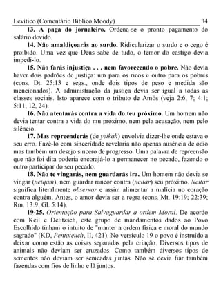 34Levítico (Comentário Bíblico Moody)
13. A paga do jornaleiro. Ordena-se o pronto pagamento do
salário devido.
14. Não amaldiçoarás ao surdo. Ridicularizar o surdo e o cego é
proibido. Uma vez que Deus sabe de tudo, o temor do castigo devia
impedi-lo.
15. Não farás injustiça . . . nem favorecendo o pobre. Não devia
haver dois padrões de justiça: um para os ricos e outro para os pobres
(cons. Dt. 25:13 e segs., onde dois tipos de peso e medida são
mencionados). A administração da justiça devia ser igual a todas as
classes sociais. Isto aparece com o tributo de Amós (veja 2:6, 7; 4:1;
5:11, 12, 24).
16. Não atentarás contra a vida do teu próximo. Um homem não
devia tentar contra a vida do mu próximo, nem pela acusação, nem pelo
silêncio.
17. Mas repreenderás (de yeikah) envolvia dizer-lhe onde estava o
seu erro. Fazê-lo com sinceridade revelaria não apenas ausência de ódio
mas também um desejo sincero de progresso. Uma palavra de repreensão
que não foi dita poderia encorajá-lo a permanecer no pecado, fazendo o
outro participar do seu pecado.
18. Não te vingarás, nem guardarás ira. Um homem não devia se
vingar (neiqam), nem guardar rancor contra (neitar) seu próximo. Neitar
significa literalmente observar e assim alimentar a malícia no coração
contra alguém. Antes, o amor devia ser a regra (cons. Mt. 19:19; 22:39;
Rm. 13:9; Gl. 5:14).
19-25. Orientação para Salvaguardar a ordem Moral. De acordo
com Keil e Delitzsch, este grupo de mandamentos dados ao Povo
Escolhido tinham o intuito de "manter a ordem física e moral do mundo
sagrado" (KD, Pentateuch, II, 421). No versículo 19 o povo é instruído a
deixar como estão as coisas separadas pela criação. Diversos tipos de
animais não deviam ser cruzados. Como também diversos tipos de
sementes não deviam ser semeadas juntas. Não se devia fiar também
fazendas com fios de linho e lã juntos.
 