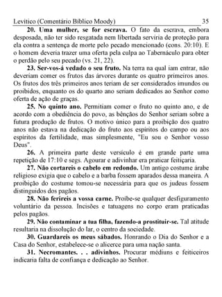 35Levítico (Comentário Bíblico Moody)
20. Uma mulher, se for escrava. O fato da escrava, embora
desposada, não ter sido resgatada nem libertada serviria de proteção para
ela contra a sentença de morte pelo pecado mencionado (cons. 20:10). E
o homem deveria trazer uma oferta pela culpa ao Tabernáculo para obter
o perdão pelo seu pecado (vs. 21, 22).
23. Ser-vos-á vedado o seu fruto. Na terra na qual iam entrar, não
deveriam comer os frutos das árvores durante os quatro primeiros anos.
Os frutos dos três primeiros anos teriam de ser considerados imundos ou
proibidos, enquanto os do quarto ano seriam dedicados ao Senhor como
oferta de ação de graças.
25. No quinto ano. Permitiam comer o fruto no quinto ano, e de
acordo com a obediência do povo, as bênçãos do Senhor seriam sobre a
futura produção de frutos. O motivo único para a proibição dos quatro
anos não estava na dedicação do fruto aos espíritos do campo ou aos
espíritos da fertilidade, mas simplesmente, "Eu sou o Senhor vosso
Deus".
26. A primeira parte deste versículo é em grande parte uma
repetição de 17:10 e segs. Agourar e adivinhar era praticar feitiçaria.
27. Não cortareis o cabelo em redondo. Um antigo costume árabe
religioso exigia que o cabelo e a barba fossem aparados dessa maneira. A
proibição do costume tomou-se necessária para que os judeus fossem
distinguidos dos pagãos.
28. Não ferireis a vossa carne. Proíbe-se qualquer desfiguramento
voluntário da pessoa. Incisões e tatuagens no corpo eram praticadas
pelos pagãos.
29. Não contaminar a tua filha, fazendo-a prostituir-se. Tal atitude
resultaria na dissolução do lar, o centro da sociedade.
30. Guardareis os meus sábados. Honrando o Dia do Senhor e a
Casa do Senhor, estabelece-se o alicerce para uma nação santa.
31. Necromantes. . . adivinhos. Procurar médiuns e feiticeiros
indicaria falta de confiança e dedicação ao Senhor.
 