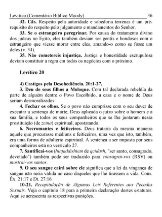 36Levítico (Comentário Bíblico Moody)
32. Cãs. Respeito pela autoridade e sabedoria terrenas é um pré-
requisito do respeito pelo julgamento e mandamentos do Senhor.
33. Se o estrangeiro peregrinar. Por causa do tratamento divino
dos judeus no Egito, eles também deviam ser gentis e bondosos com o
estrangeiro que viesse morar entre eles, amando-o como se fosse um
deles (v. 34).
35. Não cometereis injustiça. Justiça e honestidade escrupulosa
deviam constituir a regra em todos os negócios com o próximo.
Levítico 20
4) Castigos pela Desobediência. 20:1-27.
3. Deu de seus filhos a Moloque. Com tal declarada rebeldia da
parte de alguém dentre o Povo Escolhido, a casa e o nome de Deus
seriam desmoralizados.
4. Fechar os olhos. Se o povo não cumprisse com o seu dever de
executar a sentença de morte, Deus aplicada o juízo sobre o homem e a
sua família, e todos os seus companheiros que se lhe juntaram nessa
prostituição (de zeina) espiritual, apostatando.
6. Necromantes e feiticeiros. Deus trataria da mesma maneira
aquele que procurasse médiuns e feiticeiros, uma vez que isto, também,
era uma forma de adultério espiritual. A sentença a ser imposta por seus
companheiros está no versículo 27.
7. Santificai-vos (hitqaddishtem de qeidash, "ser santo, consagrado,
devotado") também pode ser traduzido para consagrai-vos (RSV) ou
mostrai-vos santos.
9. O seu sangue cairá sobre ele significa que a lei da vingança de
sangue não seria válida no caso daqueles que lhe tirassem a vida. Cons.
Êx. 21:17 e Dt. 27:16
10-21. Recapitulação de Algumas Leis Referentes aos Pecados
Sexuais. Veja o capítulo 18 para a primeira declaração destes estatutos.
Aqui se acrescenta as respectivas punições.
 