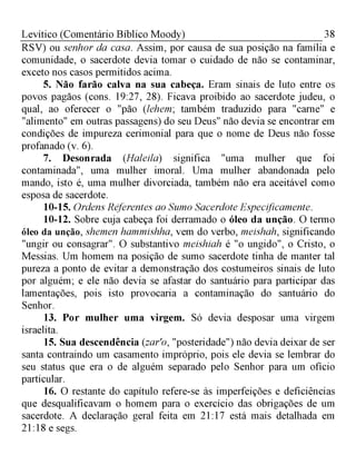 38Levítico (Comentário Bíblico Moody)
RSV) ou senhor da casa. Assim, por causa de sua posição na família e
comunidade, o sacerdote devia tomar o cuidado de não se contaminar,
exceto nos casos permitidos acima.
5. Não farão calva na sua cabeça. Eram sinais de luto entre os
povos pagãos (cons. 19:27, 28). Ficava proibido ao sacerdote judeu, o
qual, ao oferecer o "pão (lehem; também traduzido para "carne" e
"alimento" em outras passagens) do seu Deus" não devia se encontrar em
condições de impureza cerimonial para que o nome de Deus não fosse
profanado (v. 6).
7. Desonrada (Haleila) significa "uma mulher que foi
contaminada", uma mulher imoral. Uma mulher abandonada pelo
mando, isto é, uma mulher divorciada, também não era aceitável como
esposa de sacerdote.
10-15. Ordens Referentes ao Sumo Sacerdote Especificamente.
10-12. Sobre cuja cabeça foi derramado o óleo da unção. O termo
óleo da unção, shemen hammishha, vem do verbo, meishah, significando
"ungir ou consagrar". O substantivo meishiah é "o ungido", o Cristo, o
Messias. Um homem na posição de sumo sacerdote tinha de manter tal
pureza a ponto de evitar a demonstração dos costumeiros sinais de luto
por alguém; e ele não devia se afastar do santuário para participar das
lamentações, pois isto provocaria a contaminação do santuário do
Senhor.
13. Por mulher uma virgem. Só devia desposar uma virgem
israelita.
15. Sua descendência (zar'o, "posteridade") não devia deixar de ser
santa contraindo um casamento impróprio, pois ele devia se lembrar do
seu status que era o de alguém separado pelo Senhor para um ofício
particular.
16. O restante do capítulo refere-se às imperfeições e deficiências
que desqualificavam o homem para o exercício das obrigações de um
sacerdote. A declaração geral feita em 21:17 está mais detalhada em
21:18 e segs.
 