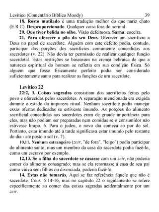 39Levítico (Comentário Bíblico Moody)
18. Rosto mutilado é uma tradução melhor do que nariz chato
(E.R.C). Desproporcionado. Qualquer coisa fora do normal.
20. Que tiver belida no olho. Visão defeituosa. Sarna, coceira.
21. Para oferecer o pão do seu Deus. Oferecer um sacrifício a
Deus no papel de sacerdote. Alguém com este defeito podia, contudo,
participar das porções dos sacrifícios comumente concedidos aos
sacerdotes (v. 22). Não devia ter permissão de realizar qualquer função
sacerdotal. Estas restrições se baseavam na crença hebraica de que a
natureza espiritual do homem se refletia em sua condição física. Só
alguém que fosse fisicamente perfeito podia ser considerado
suficientemente santo para realizar as funções de uru sacerdote.
Levítico 22
22:2, 3. Coisas sagradas consistiam dos sacrifícios feitos pelo
povo e oferecidas pelos sacerdotes. A separação mencionada era exigida
durante o estado da impureza ritual. Nenhum sacerdote podia manejar
essas ofertas dedicadas se estivesse imundo. As porções do alimento
sacrificial concedidas aos sacerdotes eram de grande importância para
eles, mas não podiam ser preparadas nem comidas se o consumidor não
estivesse limpo. 6. Para o judeu, o novo dia começa ao por do sol.
Portanto, estar imundo até à tarde significava estar imundo pelo restante
do dia - até posto o sol (v. 7).
10,11. Nenhum estrangeiro (zeir, "de fora", "leigo") podia participar
do alimento santo, mas um membro da casa do sacerdote podia fazê-lo,
como um escravo por exemplo.
12,13. Se a filha do sacerdote se casasse com um zeir, não poderia
comer do alimento consagrado; mas se ela retornasse à casa de seu pai
como viúva sem filhos ou divorciada, poderia fazê-lo.
14. Estas não tomarás. Aqui se faz referência àquele que não é
sacerdote. Cons. 5:14-16, mas no capítulo 22 o regulamento se refere
especificamente ao comer das coisas sagradas acidentalmente por um
zeir.
 