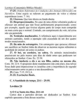 40Levítico (Comentário Bíblico Moody)
17-25. Ordens Referentes às Condições dos Animais Oferecidos em
Sacrifício. Estas regras se referem ao pagamento de votos e ofertas
espontâneas (cons. 7: 16).
22. Ulceroso. Que tem úlcera ou fenda aberta.
23. Desproporcionados. No caso de uma oferta voluntária podia-se
oferecer um animal que não fosse perfeitamente proporcionado; como
por exemplo, aquele que tivesse alguma parte do corpo mais comprida
ou mais curta que o normal. Contudo, em cumprimento de voto, tal coisa
não era permitida.
24. Testículos machucados. A referência aqui é especialmente aos
animais castrados, tendo a operação sido executada de um dos quatro
modos mencionados.
25. Da mão do estrangeiro. Um estrangeiro que quisesse oferecer
um sacrifício ao Senhor tinha de observar as mesmas regras referentes á
qualidade do animal, tal como os judeus.
27. O boi, ou cordeiro, ou cabra. Os animais mencionados
precisavam ter pelo menos sete dias de idade antes que pudessem ser
oferecidos ao Senhor. Cons. Êx. 22:30.
28. Não imolarás a ela e ao seu filho, ambos no mesmo dia.
Cons. Dt. 22:6. O propósito deste mandamento não está claro, mas talvez
fosse dado para impressionar os israelitas com a importância do sagrado
relacionamento entre os pais e a sua descendência.
29. Cons. 7:15; 19:5, 6.
31-33. Exortações finais.
C. A Santidade do tempo. 23:1 - 25:55.
Levítico 23
1) O Uso Santo dos Dias. 23:1-44
Certos dias e períodos deviam ser dedicados ao Senhor. Este
capítulo apresenta a lista dessas ocasiões.
 