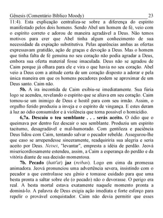 23Gênesis (Comentário Bíblico Moody)
11:4). Esta explicação centraliza-se sobre a diferença do espírito
manifestado pelos dois homens. Sendo Abel um homem de fé, veio com
o espírito correto e adorou de maneira agradável a Deus. Não temos
motivos para crer que Abel tinha algum conhecimento de sua
necessidade da expiação substitutiva. Pelas aparências ambas as ofertas
expressavam gratidão, ação de graças e devoção a Deus. Mas o homem
que tinha falta de fé genuína no seu coração não podia agradar a Deus,
embora sua oferta material fosse imaculada. Deus não se agradou de
Caim porque já olhara para ele e vira o que havia no seu coração. Abel
veio a Deus com a atitude certa de um coração disposto a adorar e pela
única maneira em que os homens pecadores podem se aproximar de um
Deus santo. Caim não.
5b. A ira incontida de Caim exibiu-se imediatamente. Sua fúria
logo se acendeu, revelando o espírito que se aliava em seu coração. Caim
tornou-se um inimigo de Deus e hostil para com seu irmão. Assim, o
orgulho ferido produziu a inveja e o espírito de vingança. E estes deram
à luz ao ódio consumidor e à violência que toma possível o homicídio.
6,7a. Descaiu o teu semblante . . . serás aceito. O ódio que o
queimava por dentro fez descair o seu semblante. Produziu um espírito
taciturno, desagradável e mal-humorado. Com gentileza e paciência
Deus lidou com Caim, tentando salvar o pecador rebelde. Assegurou-lhe
que caso se arrependesse sinceramente, readquiriria sua alegria e seria
aceito por Deus. Neisei, "levantar", empresta a idéia de perdão. Jeová
misericordiosamente estendeu, assim, a Caim a esperança do perdão e da
vitória diante de sua decisão momentosa.
7b. Pecado (hatt'at) jaz (reibas). Logo em cima da promessa
animadora. Jeová pronunciou uma advertência severa, insistindo com o
pecador a que controlasse seu gênio e tomasse cuidado para que uma
besta pronta a saltar sobre ele (o pecado) não o devorasse. O perigo era
real. A besta mortal estava exatamente naquele momento pronta a
dominá-lo. A palavra de Deus exigia ação imediata e forte esforço para
repelir o provável conquistador. Caim não devia permitir que esses
 