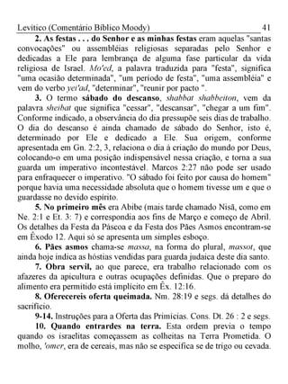 41Levítico (Comentário Bíblico Moody)
2. As festas . . . do Senhor e as minhas festas eram aquelas "santas
convocações" ou assembléias religiosas separadas pelo Senhor e
dedicadas a Ele para lembrança de alguma fase particular da vida
religiosa de Israel. Mo'ed, a palavra traduzida para "festa", significa
"uma ocasião determinada", "um período de festa", "uma assembléia" e
vem do verbo yei'ad, "determinar", ''reunir por pacto ".
3. O termo sábado do descanso, shabbat shabbeiton, vem da
palavra sheibat que significa "cessar", "descansar", "chegar a um fim".
Conforme indicado, a observância do dia pressupõe seis dias de trabalho.
O dia do descanso é ainda chamado de sábado do Senhor, isto é,
determinado por Ele e dedicado a Ele. Sua origem, conforme
apresentada em Gn. 2:2, 3, relaciona o dia à criação do mundo por Deus,
colocando-o em uma posição indispensável nessa criação, e torna a sua
guarda um imperativo incontestável. Marcos 2:27 não pode ser usado
para enfraquecer o imperativo. "O sábado foi feito por causa do homem"
porque havia uma necessidade absoluta que o homem tivesse um e que o
guardasse no devido espírito.
5. No primeiro mês era Abibe (mais tarde chamado Nisã, como em
Ne. 2:1 e Et. 3: 7) e correspondia aos fins de Março e começo de Abril.
Os detalhes da Festa da Páscoa e da Festa dos Pães Asmos encontram-se
em Êxodo 12. Aqui só se apresenta um simples esboço.
6. Pães asmos chama-se massa, na forma do plural, massot, que
ainda hoje indica as hóstias vendidas para guarda judaica deste dia santo.
7. Obra servil, ao que parece, era trabalho relacionado com os
afazeres da apicultura e outras ocupações definidas. Que o preparo do
alimento era permitido está implícito em Êx. 12:16.
8. Oferecereis oferta queimada. Nm. 28:19 e segs. dá detalhes do
sacrifício.
9-14. Instruções para a Oferta das Primícias. Cons. Dt. 26 : 2 e segs.
10. Quando entrardes na terra. Esta ordem previa o tempo
quando os israelitas começassem as colheitas na Terra Prometida. O
molho, 'omer, era de cereais, mas não se especifica se de trigo ou cevada.
 