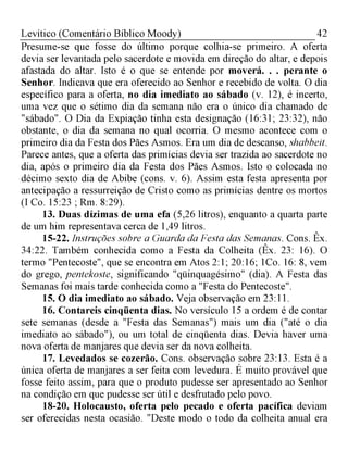 42Levítico (Comentário Bíblico Moody)
Presume-se que fosse do último porque colhia-se primeiro. A oferta
devia ser levantada pelo sacerdote e movida em direção do altar, e depois
afastada do altar. Isto é o que se entende por moverá. . . perante o
Senhor. Indicava que era oferecido ao Senhor e recebido de volta. O dia
específico para a oferta, no dia imediato ao sábado (v. 12), é incerto,
uma vez que o sétimo dia da semana não era o único dia chamado de
"sábado". O Dia da Expiação tinha esta designação (16:31; 23:32), não
obstante, o dia da semana no qual ocorria. O mesmo acontece com o
primeiro dia da Festa dos Pães Asmos. Era um dia de descanso, shabbeit.
Parece antes, que a oferta das primícias devia ser trazida ao sacerdote no
dia, após o primeiro dia da Festa dos Pães Asmos. Isto o colocada no
décimo sexto dia de Abibe (cons. v. 6). Assim esta festa apresenta por
antecipação a ressurreição de Cristo como as primícias dentre os mortos
(I Co. 15:23 ; Rm. 8:29).
13. Duas dízimas de uma efa (5,26 litros), enquanto a quarta parte
de um him representava cerca de 1,49 litros.
15-22. Instruções sobre a Guarda da Festa das Semanas. Cons. Êx.
34:22. Também conhecida como a Festa da Colheita (Êx. 23: 16). O
termo "Pentecoste", que se encontra em Atos 2:1; 20:16; 1Co. 16: 8, vem
do grego, pentekoste, significando "qüinquagésimo" (dia). A Festa das
Semanas foi mais tarde conhecida como a "Festa do Pentecoste".
15. O dia imediato ao sábado. Veja observação em 23:11.
16. Contareis cinqüenta dias. No versículo 15 a ordem é de contar
sete semanas (desde a "Festa das Semanas") mais um dia ("até o dia
imediato ao sábado"), ou um total de cinqüenta dias. Devia haver uma
nova oferta de manjares que devia ser da nova colheita.
17. Levedados se cozerão. Cons. observação sobre 23:13. Esta é a
única oferta de manjares a ser feita com levedura. É muito provável que
fosse feito assim, para que o produto pudesse ser apresentado ao Senhor
na condição em que pudesse ser útil e desfrutado pelo povo.
18-20. Holocausto, oferta pelo pecado e oferta pacífica deviam
ser oferecidas nesta ocasião. "Deste modo o todo da colheita anual era
 