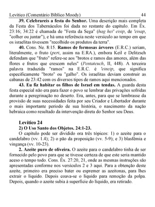 44Levítico (Comentário Bíblico Moody)
39. Celebrareis a festa do Senhor. Uma descrição mais completa
da Festa dos Tabernáculos foi dada no restante do capítulo. Em Êx.
23:16; 34:22 é chamada de "Festa da Sega" (hag hei' eisip, de 'eisap,
"colher ou juntar"), e há uma referência neste versículo ao tempo em que
os israelitas tivessem "recolhido os produtos da terra".
40. Cons. Ne. 8:15. Ramos de formosas árvores (E.R.C.) seriam,
literalmente, o fruto (peri, assim na E.RA.), embora Keil e Delitzsch
defendam que "fruto" refere-se aos "brotos e ramos das amores, além das
flores e frutos que crescem neles" (Pentateuch, II, 448). A terceira
palavra traduzida "ramos" na E.R.C. é 'eineip, que significa
especificamente "broto" ou "galho". Os israelitas deviam construir as
cabanas de 23:42 com os diversos tipos de ramos aqui mencionados.
43. Eu fiz habitar os filhos de Israel em tendas. A guarda desta
festa especial não era para fazer o povo se lembrar das privações sofridas
durante a peregrinação no deserto. Era, antes, para que se lembrasse da
provisão de suas necessidades feita por seu Criador e Libertador durante
o mais importante período de sua história, o nascimento da nação
hebraica como resultado da intervenção direta do Senhor seu Deus.
Levítico 24
2) O Uso Santo dos Objetos. 24:1-23.
O capítulo pode ser dividido ora três tópicos: 1) o azeite para o
candelabro (vv. 1.4); 2) o pão da proposição (vv. 5-9); e 3) blasfêmia e
vingança (vv. 10-23).
2. Azeite puro de oliveira. O azeite para o candelabro tinha de ser
fornecido pelo povo para que se tivesse certeza de que este seria mantido
aceso o tempo todo. Cons. Êx. 27:20, 21, onde as mesmas instruções são
apresentadas conforme nos versículos 2 e 3 aqui. Para a obtenção deste
azeite, primeiro era preciso bater ou espremer as azeitonas, para lhes
extrair o liquido. Depois coava-se o liquido para remoção da polpa.
Depois, quando o azeite subia à superfície do líquido, era retirado.
 