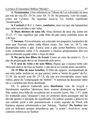 45Levítico (Comentário Bíblico Moody)
3. Testemunho. Uma referência ás Tábuas da Lei colocadas na arca
por trás do véu (Êx. 25:16; cons. Dt. 31:26. Na primeira, 'edut foi usado,
como em Levítico. Na segunda, usou-se 'ed, Ambas significam
"testemunho").
4. Castiçal (E.R.C.), Antes, candeeiro, uma vez que são lamparinas
que estão envolvidas e não velas.
5. Duas dízimas de uma efa. Duas dízimas de uma efa, como em
23:13, 17. Isto significa que cada filão de pão asmo continha cerca de
2,84 kgs.
7. Incenso. Possivelmente era colocado em pequenos recipientes de
ouro que ficavam sobre cada fileira (cons. Jos. Ant. iii. 10:7), não
diretamente sobre o pão. Estava com o pão como lembrete ('azkeira;
cons. comentário sobre 2:3), enquanto o incenso propriamente dito era
provavelmente jogado sobre o fogo do altar.
8. Da parte dos filhos de Israel. Como no caso do azeite (v. 2), o
pão da propiciação devia ser fornecido pelo povo.
9. E será de Arão e de seus filhos. Depois que o incenso tinha sido
oferecido através do fogo ao Senhor, o pão devia ser comido pelos sacerdotes.
10. O filho de uma israelita. O filho do egípcio, acompanhado de
sua mãe judia, incluía-se, ao que parece, entre o "misto de gente" de Êx.
12:38. De acordo com Dt. 23:7,8, ele não era considerado, como tudo
indica, parte da "congregação do Senhor". A natureza da discussão entre
ele e o israelita não ficou declarada.
11. A palavra traduzida para blasfemou vem de neiqab e
literalmente significa "aborrecer, ferir, marcar, distinguir ou designar".
Não indica uma falta de reverência em si mesmo (cons. Nm. 1:17, onde
foi traduzido para "designar") mas no contexto desta passagem não há
dúvida quanto à intenção do significado. Os judeus usaram a palavra no
seu sentido geral e não pronunciavam o nome sagrado de Yhwh sob
hipótese alguma substituindo-o por 'Adonay, "Senhor" Do Senhor não
está no hebraico porque entendia-se que "o nome", hashshem, neste
contexto referia-se ao Senhor.
 