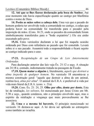 46Levítico (Comentário Bíblico Moody)
12. Até que se lhes fizesse declaração pela boca do Senhor. Até
esse momento não havia especificação quanto ao castigo por blasfêmia
contra o nome de Deus.
14. Porão as mãos sobre a cabeça dele. Uma vez que o pecado do
homem poderia ter envolvido toda a comunidade no castigo, a culpa que
poderia haver na comunidade foi transferida para o pecador pela
imposição de mãos. (Cons. 16:21, onde os pecados da comunidade foram
simbolicamente transferidos para o "bode expiatório".) Ele era então
executado pelo povo.
15,16. Estes versículos declaram a lei que foi naquela ocasião
ordenada por Deus com referência ao pecado que foi cometido. Levará
sobre si o seu pecado. Assumirá toda a responsabilidade e ficará sujeito
ao castigo indicado para o caso.
17-21. Recapitulação de um Grupo de Leis Anteriormente
Ordenadas.
Para declaração anterior das leis veja Êx. 21:12 e segs. A situação
em 24:18 é, contudo, indiretamente tratada na passagem de Êxodo.
17,18. Quem matar a alguém é, literalmente, aquele que destruir a
alma (nepesh) de qualquer homem. No versículo 18 encontra-se a
mesma construção geral: "aquele que destruir a alma de um animal,
restitui-la-á, alma por alma". O animal da E.R.A. é preferível à vida por
vida mais literal da E.R.A. (cons. v. 21a).
19,20. Cons. Êx. 21: 24, 25. Olho por olho, dente por dente. Esta
lei de retaliação, lex talionis, foi mencionada por Jesus Cristo em Mt.
5:38 e segs., quando condenou, não o princípio envolvido aqui, mas o
espírito da retaliação e vingança que mais provavelmente se lhe
associava.
22. Uma e a mesma lei havereis. O princípio mencionado no
versículo 16 destaca-se aqui. A lei devia ser aplicada ao estrangeiro
como também ao israelita.
 