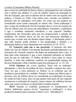 48Levítico (Comentário Bíblico Moody)
que a coisa era calculada de forma a fazer o qüinquagésimo ano coincidir
com o sétimo ano sabático. E o ano do 'jubileu" parece ter começado no
Dia da Expiação, que caia no décimo dia do sétimo mês do sagrado ano
judaico, o Etanim ou Tishri. Este sétimo mês, contudo, era também o
primeiro mês do calendário civil judeu. Eis como um ano poderia ser
considerado como tendo começado no sétimo mês. Outra explicação é
que o toque da trombeta do Dia da Expiação dava o aviso do começo do
Ano do Jubileu com seis meses de antecedência. Entretanto, a inferência
é que a trombeta realmente introduzia o ano especial. Detalhes
insuficientes são fornecidos para que nos proporcionem a solução do
problema. No mínimo devia ser um ano que fornecesse liberdade a
muitos que viveram sem ela durante algum tempo. A declaração geral é
que todo homem podia retomar à sua propriedade e família, e a
declaração define-se mais claramente nos versículos 23-34, 39-55.
13. Tomareis cada um a sua possessão. O primeiro dos dois
efeitos do Ano do Jubileu é novamente declarado generalizadamente e as
instruções do versículo seguinte são dadas em preparação para o ano. A
base para estas instruções é que a terra realmente pertencia ao Senhor
mais do que ao individuo. O Senhor dividiria a terra entre as várias
famílias, e estas não poderiam vendê-la em perpetuidade porque ela
deveria finalmente voltar à família à qual fora entregue (cf. vs. 23, 24).
14-16. Oprimas (de yeina) significa "fazer mal ou maltratar"
deturpando o valor de um pedaço de terra. Segundo o número dos anos.
Uma vez que a terra pertencia ao Senhor, só as colheitas que ela
produzia é que podiam ser vendidas. Portanto o tempo que faltava para o
próximo Ano do Jubileu devia ser considerado na estipulação do preço
de venda de toda a terra, uma vez que quanto mais perto do ano especial
acontecesse a realização do negócio, menor número de colheitas haveria
antes que a terra revertesse ao proprietário israelita original.
18,19. Quando os israelitas guardassem os mandamentos do
Senhor, habitariam seguros (betah, "segurança e confiança"). A terra
produziria bastante para comerem a fartar (soba', "abundância").
 