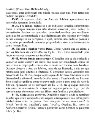 50Levítico (Comentário Bíblico Moody)
suas casas, quer estivessem em cidade murada quer não. Suas terras não
podiam ser jamais vendidas.
35-55. O segundo efeito do Ano do Jubileu apresenta-se nos
versículos restantes do capítulo.
35-37. Teu irmão. Refere-se a um indivíduo israelita. Empréstimos
feitos a amigos necessitados não deviam envolver juros. Antes, os
necessitados deviam ser ajudados, permitindo-se-lhes que residissem
com alguém da comunidade e que desfrutassem dos mesmos privilégios
de um estrangeiro ou peregrino, o qual, embora não pudesse possuir a
terra, tinha permissão de acumular propriedade e viver confortavelmente
como homem livre.
38. Eu sou o Senhor vosso Deus. Como Aquele que os criara, e
que os libertara da escravidão do Egito, Deus tinha autoridade para
impor estes regulamentos aos israelitas.
39-43. Se teu irmão empobrecer. O israelita que se via obrigado a
vender-se como escravo de outro, não devia ser considerado como tal,
mas como o empregado contratado, e devia ser tratado com bondade.
Quando chegava o Ano do Jubileu, tinha de ser libertado, a não ser que
renunciasse seus direitos à liberdade. O conteúdo destes versículos não
discorda de Êx. 21:2-6, porque a passagem do levítico confina-se a uma
discussão dos efeitos do Ano do Jubileu sobre a liberdade de uru homem.
Se o israelita vendia-se como escravo mais de sete anos antes do Ano do
Jubileu, aplicavam-se as instruções de Êx. 21:2. De qualquer maneira,
seis anos era o máximo de tempo que alguém poderia exigir que ele
servisse antes de retomar aos seus filhos, sua família, e propriedades.
44-46. Escravos ou escravas. O trabalho escravo devia se restringir
àqueles que eram comprados nas nações estrangeiras e aos estrangeiros
estabelecidos entre os judeus. Esta categoria de escravos ('ebed, de
'eibad, "servir ou trabalhar"; cons. 'obadya, Obadias, lit., servo do
Senhor) e escravas ('eima, "serva"), passavam como herança de pais para
filhos (v. 46).
 