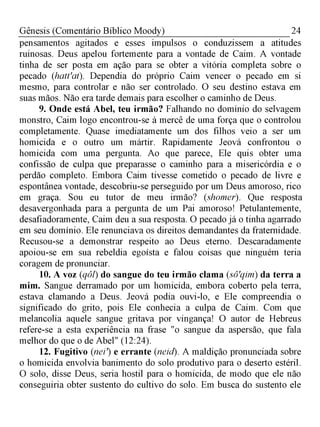 24Gênesis (Comentário Bíblico Moody)
pensamentos agitados e esses impulsos o conduzissem a atitudes
ruinosas. Deus apelou fortemente para a vontade de Caim. A vontade
tinha de ser posta em ação para se obter a vitória completa sobre o
pecado (hatt'at). Dependia do próprio Caim vencer o pecado em si
mesmo, para controlar e não ser controlado. O seu destino estava em
suas mãos. Não era tarde demais para escolher o caminho de Deus.
9. Onde está Abel, teu irmão? Falhando no domínio do selvagem
monstro, Caim logo encontrou-se à mercê de uma força que o controlou
completamente. Quase imediatamente um dos filhos veio a ser um
homicida e o outro um mártir. Rapidamente Jeová confrontou o
homicida com uma pergunta. Ao que parece, Ele quis obter uma
confissão de culpa que preparasse o caminho para a misericórdia e o
perdão completo. Embora Caim tivesse cometido o pecado de livre e
espontânea vontade, descobriu-se perseguido por um Deus amoroso, rico
em graça. Sou eu tutor de meu irmão? (shomer). Que resposta
desavergonhada para a pergunta de um Pai amoroso! Petulantemente,
desafiadoramente, Caim deu a sua resposta. O pecado já o tinha agarrado
em seu domínio. Ele renunciava os direitos demandantes da fraternidade.
Recusou-se a demonstrar respeito ao Deus eterno. Descaradamente
apoiou-se em sua rebeldia egoísta e falou coisas que ninguém teria
coragem de pronunciar.
10. A voz (qôl) do sangue do teu irmão clama (sô'qim) da terra a
mim. Sangue derramado por um homicida, embora coberto pela terra,
estava clamando a Deus. Jeová podia ouvi-lo, e Ele compreendia o
significado do grito, pois Ele conhecia a culpa de Caim. Com que
melancolia aquele sangue gritava por vingança! O autor de Hebreus
refere-se a esta experiência na frase "o sangue da aspersão, que fala
melhor do que o de Abel" (12:24).
12. Fugitivo (neir) e errante (neid). A maldição pronunciada sobre
o homicida envolvia banimento do solo produtivo para o deserto estéril.
O solo, disse Deus, seria hostil para o homicida, de modo que ele não
conseguiria obter sustento do cultivo do solo. Em busca do sustento ele
 