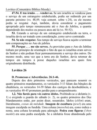 51Levítico (Comentário Bíblico Moody)
47-54. E teu irmão . . . vender-se. Se um israelita se vendesse para
o serviço de um estrangeiro estabelecido, podia ser redimido por um
parente próximo (vs. 48,49; veja coment. sobre v.24), ou ele mesmo
podia se resgatar. Aqui, também, devia considerar o pagamento
apropriado pelo tempo remanescente até o Ano do Jubileu, a quantia
dependendo dos muitos ou poucos anos até lá (vs. 50-52).
53. Estando a serviço de um estrangeiro estabelecido na terra, o
israelita devia ser tratado com consideração, como servo contratado.
54. Se não resgatar. Seu tempo de serviço ficava sujeito a terminar
sem compensações no Ano do jubileu.
55. Porque . . . me são servos. As provisões para o Ano do Jubileu
tinham por principio de orientação o fato de que os israelitas eram servos
do Senhor e não podiam ficar permanentemente a serviço dos outros. Do
mesmo modo, uma vez que a terra era do Senhor, devia retomar de
tempos em tempos à posse daqueles israelitas aos quais fora
originalmente distribuída.
Levítico 26
D. Promessas e Advertências. 26:1-46.
Depois dos dois primeiros versículos, que parecem resumir os
quatro primeiros mandamentos, os versículos 3-13 falam das bênçãos da
obediência, os versículos 14-39 falam dos castigos da desobediência, e
os versículos 40-45 prometem perdão para o arrependimento.
1,2. Não fareis para vós outros ídolos. Proibindo-se a idolatria (v.
1) e exigindo a guarda do sábado (v. 2), os quatro primeiros dos Dez
Mandamentos estão, por assim dizer, resumidos. Ídolos (elilim) eram,
literalmente, coisas da nulidade. Imagem de escultura (pesel) era uma
imagem esculpida ou fundida. Uma coluna (masseba) era, como indica o
nome, uma coluna levantada para adoração. Pedra com figuras ('eben
maskit) era uma pedra esculpida. Se a idolatria fosse abandonada pelo
 