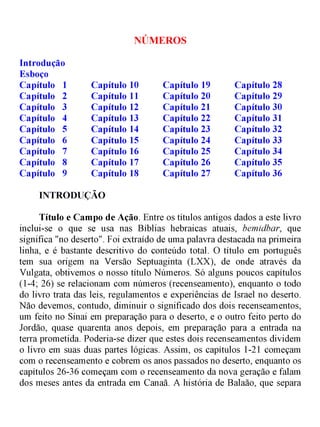 NÚMEROS
Introdução
Esboço
Capítulo 1 Capítulo 10 Capítulo 19 Capítulo 28
Capítulo 2 Capítulo 11 Capítulo 20 Capítulo 29
Capítulo 3 Capítulo 12 Capítulo 21 Capítulo 30
Capítulo 4 Capítulo 13 Capítulo 22 Capítulo 31
Capítulo 5 Capítulo 14 Capítulo 23 Capítulo 32
Capítulo 6 Capítulo 15 Capítulo 24 Capítulo 33
Capítulo 7 Capítulo 16 Capítulo 25 Capítulo 34
Capítulo 8 Capítulo 17 Capítulo 26 Capítulo 35
Capítulo 9 Capítulo 18 Capítulo 27 Capítulo 36
INTRODUÇÃO
Título e Campo de Ação. Entre os títulos antigos dados a este livro
inclui-se o que se usa nas Bíblias hebraicas atuais, bemidbar, que
significa "no deserto". Foi extraído de uma palavra destacada na primeira
linha, e é bastante descritivo do conteúdo total. O título em português
tem sua origem na Versão Septuaginta (LXX), de onde através da
Vulgata, obtivemos o nosso título Números. Só alguns poucos capítulos
(1-4; 26) se relacionam com números (recenseamento), enquanto o todo
do livro trata das leis, regulamentos e experiências de Israel no deserto.
Não devemos, contudo, diminuir o significado dos dois recenseamentos,
um feito no Sinai em preparação para o deserto, e o outro feito perto do
Jordão, quase quarenta anos depois, em preparação para a entrada na
terra prometida. Poderia-se dizer que estes dois recenseamentos dividem
o livro em suas duas partes lógicas. Assim, os capítulos 1-21 começam
com o recenseamento e cobrem os anos passados no deserto, enquanto os
capítulos 26-36 começam com o recenseamento da nova geração e falam
dos meses antes da entrada em Canaã. A história de Balaão, que separa
 