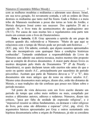 3Números (Comentário Bíblico Moody)
com as mulheres moabitas e midianitas e adoraram seus deuses. Israel,
em sua nova geração, foi novamente contada, e sob as ordens de Deus
destruiu os midianitas que tanto mal lhe fizera. Gade e Rúben e a meia
tribo de Manassés receberam a posse das terras ao leste do Jordão, e
Moisés designou Josué como seu sucessor. Dos capítulos 20 até o
capítulo 36, o livro trata de acontecimentos do quadragésimo ano
(36:13). Por causa de suas muitas leis e regulamentos esta parte tem
muito em comum com o livro de Deuteronômio.
Data e Autoria. G.B. Gray apresenta a opinião de um grupo de
críticos quando diz, referindo-se a Números: "Muito do que aqui se
relacionou com o tempo de Moisés pode ser provado anti-histórico . . . "
(ICC, pág. xiii). Ele admite, contudo, que alguns assuntos apresentados
"não são incompatíveis com quaisquer fatos e condições históricas
conhecidas". Tentando estabelecer a responsabilidade do Livro de
Números sem admitir sua autoria mosaica, muitos mestres têm proposto
que se compõe de diversos documentos. A maior parte desses livros os
mestres designam pelo título de Documentos "P" (P de Priestly -
Sacerdotais), os quais declaram terem sido escritos não antes do que o
sexto ou quinto século A.C., principalmente por sacerdotes do período
pós-exílico. Aceitam que parte de Números deve-se a "J" e "E", dois
documentos não mais antigos que do nono ou oitavo séculos A.C.
Mesmo estes documentos mais antigos, dizem eles, estão tão distantes de
Moisés, e suas tradições são tão confusas que pouco nos falam sobre o
período mosaico.
Tal ponto de vista deixa-nos com um livro escrito durante um
período de tempo que cobre meio milênio ou mais, compilado por
muitos e diferentes autores, editores e redatores. Números, dizem tais
críticos, "peca por falta de unidade de expressão religiosa", e é
"impossível resumir as idéias fundamentais, ou destacar o valor religioso
do livro, pois estas são diferentes e esparsas" (ibid., pág. xlvii). Os
argumentos básicos apresentados por Gray e outros sustentando esta
hipótese documentaria sobre a origem do Pentateuco, já não se considera
 