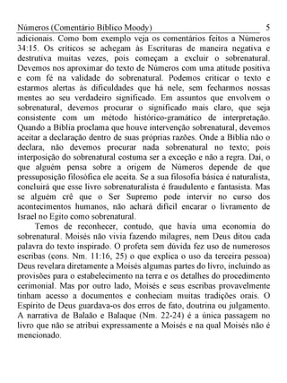 5Números (Comentário Bíblico Moody)
adicionais. Como bom exemplo veja os comentários feitos a Números
34:15. Os críticos se achegam às Escrituras de maneira negativa e
destrutiva muitas vezes, pois começam a excluir o sobrenatural.
Devemos nos aproximar do texto de Números com uma atitude positiva
e com fé na validade do sobrenatural. Podemos criticar o texto e
estarmos alertas às dificuldades que há nele, sem fecharmos nossas
mentes ao seu verdadeiro significado. Em assuntos que envolvem o
sobrenatural, devemos procurar o significado mais claro, que seja
consistente com um método histórico-gramático de interpretação.
Quando a Bíblia proclama que houve intervenção sobrenatural, devemos
aceitar a declaração dentro de suas próprias razões. Onde a Bíblia não o
declara, não devemos procurar nada sobrenatural no texto; pois
interposição do sobrenatural costuma ser a exceção e não a regra. Daí, o
que alguém pensa sobre a origem de Números depende de que
pressuposição filosófica ele aceita. Se a sua filosofia básica é naturalista,
concluirá que esse livro sobrenaturalista é fraudulento e fantasista. Mas
se alguém crê que o Ser Supremo pode intervir no curso dos
acontecimentos humanos, não achará difícil encarar o livramento de
Israel no Egito como sobrenatural.
Temos de reconhecer, contudo, que havia uma economia do
sobrenatural. Moisés não vivia fazendo milagres, nem Deus ditou cada
palavra do texto inspirado. O profeta sem dúvida fez uso de numerosos
escribas (cons. Nm. 11:16, 25) o que explica o uso da terceira pessoa)
Deus revelara diretamente a Moisés algumas partes do livro, incluindo as
provisões para o estabelecimento na terra e os detalhes do procedimento
cerimonial. Mas por outro lado, Moisés e seus escribas provavelmente
tinham acesso a documentos e conheciam muitas tradições orais. O
Espírito de Deus guardava-os dos erros de fato, doutrina ou julgamento.
A narrativa de Balaão e Balaque (Nm. 22-24) é a única passagem no
livro que não se atribui expressamente a Moisés e na qual Moisés não é
mencionado.
 