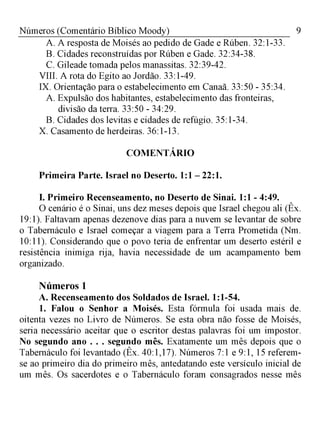 9Números (Comentário Bíblico Moody)
A. A resposta de Moisés ao pedido de Gade e Rúben. 32:1-33.
B. Cidades reconstruídas por Rúben e Gade. 32:34-38.
C. Gileade tomada pelos manassitas. 32:39-42.
VIII. A rota do Egito ao Jordão. 33:1-49.
IX. Orientação para o estabelecimento em Canaã. 33:50 - 35:34.
A. Expulsão dos habitantes, estabelecimento das fronteiras,
divisão da terra. 33:50 - 34:29.
B. Cidades dos levitas e cidades de refúgio. 35:1-34.
X. Casamento de herdeiras. 36:1-13.
COMENTÁRIO
Primeira Parte. Israel no Deserto. 1:1 - 22:1.
I. Primeiro Recenseamento, no Deserto de Sinai. 1:1 - 4:49.
O cenário é o Sinai, uns dez meses depois que Israel chegou ali (Êx.
19:1). Faltavam apenas dezenove dias para a nuvem se levantar de sobre
o Tabernáculo e Israel começar a viagem para a Terra Prometida (Nm.
10:11). Considerando que o povo teria de enfrentar um deserto estéril e
resistência inimiga rija, havia necessidade de um acampamento bem
organizado.
Números 1
A. Recenseamento dos Soldados de Israel. 1:1-54.
1. Falou o Senhor a Moisés. Esta fórmula foi usada mais de
oitenta vezes no Livro de Números. Se esta obra não fosse de Moisés,
seria necessário aceitar que o escritor destas palavras foi um impostor.
No segundo ano . . . segundo mês. Exatamente um mês depois que o
Tabernáculo foi levantado (Êx. 40:1,17). Números 7:1 e 9:1, 15 referem-
se ao primeiro dia do primeiro mês, antedatando este versículo inicial de
um mês. Os sacerdotes e o Tabernáculo foram consagrados nesse mês
 