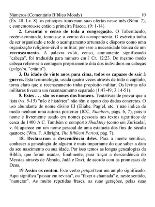 10Números (Comentário Bíblico Moody)
---------------------------------------------------------------------------------------------------------------------------------------------------------------‫ז‬7—
(Êx. 40; Lv. 8); os príncipes trouxeram suas ofertas nesse mês (Núm. 7);
e comemorou-se então a primeira Páscoa. (9: 1-14).
2. Levantai o censo de toda a congregação. O Tabernáculo,
recém-terminado, tomou-se o centro do acampamento. O exército tinha
de ser organizado e todo o acampamento arrumado e disposto como uma
organização religioso-civil e militar; por isso a necessidade básica de um
recenseamento. A palavra ro'sh, censo, comumente significando
"cabeça", foi traduzida para número em I Cr. 12:23. Do mesmo modo
cabeça refere-se à contagem propriamente dita dos indivíduos ou cabeças
(gulgelot, "crânio").
3. Da idade de vinte anos para cima, todos os capazes de sair à
guerra. Esta terminologia, usada quatro vezes através de todo o capítulo,
torna claro que o recenseamento tinha propósito militar. Os levitas não
militares tiveram um recenseamento separado (1:47-49; 3:14-51).
5. Estes . . . são os nomes dos homens. Tentativas de provar que a
lista (vs. 5-15) "não é histórica" não têm o apoio dos dados concretos. O
uso abundante do nome divino El (Eliabe, Pagiel, etc. ) não indica de
modo nenhum uma autoria posterior (ICC, Numbers, págs. 6, 7), pois o
nome é livremente usado em nomes pessoais nos textos ugaríticos de
cerca de 1400 A.C. Também o composto Shaddeiy (como em Zurisadai,
v. 6) aparece em um nome pessoal de uma estatueta dos fins do século
quatorze (Wm. F. Albright, The Biblical Period, pág. 7).
18. Declararam a descendência deles. Para a mente semítica,
conhecer a genealogia de alguém é mais importante do que saber a data
do seu nascimento ou sua idade. Por isso temos as longas genealogias da
Bíblia, que foram usadas, finalmente, para traçar a descendência do
Messias através de Abraão, Judá e Davi, de acordo com as promessas de
Deus.
19 Assim os contou. Este verbo peiqad tem um amplo significado.
Aqui significa "passar em revista", ou "fazer a chamada" e, neste sentido,
"numerar". As muito repetidas frases, as suas gerações, pelas suas
 