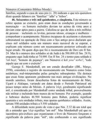 11Números (Comentário Bíblico Moody)
famílias, segundo a casa de seus pós (v. 20) indicam o que nós queremos
dizer quando falamos em "famílias" "afãs" e "tribos".
46. Seiscentos e três mil quinhentos, e cinqüenta. Este número se
refere apenas ao exército, pois eram duas as condições governando a
numeração - os homens incluídos deviam ter acima de vinte anos e
deviam estar aptos para a guerra. Calculou-se que de dois a três milhões
de pessoas - incluindo os levitas, pessoas idosas, crianças e mulheres -
compunham o acampamento. Mestres incapazes de aceitarem o elemento
sobrenatural na operação de Deus com o Seu antigo povo declaram que
cinco mil soldados seria um número mais razoável de se esperar, e
explicam este número como um recenseamento posterior colocado em
lugar errado. Há quem diga que foi o recenseamento de Davi em II Sm.
24. Mas lá o número dos soldados só de Judá é de 500.000 (lI Sm. 24:9),
enquanto aqui Judá tinha só 74.000. Em II Sm. 24 o termo para soldado é
'ish hayl, "homem de pujança"; em Números é kol yose' seibei', "todo
aquele que sai com o exército".
George E. Mendenhall, em um estudo desafiador (JBL, Março,
1958), considera o registro do recenseamento em Números como listas
autênticas, mal-interpretadas pelas gerações subseqüentes. Ele destaca
que essas listas aparecem geralmente nas mais antigas civilizações. No
mundo semítico, foram descobertas listas de recenseamento de Mari,
Ugarit e Alalaque, variando em datas desde o Período Patriarcal até
pouco tempo antes de Moisés. A palavra 'elep, geralmente significando
mil, é considerada por Mendenhall como unidade tribal, provavelmente
não militar e incluindo bem menos de mi homens. Por exemplo, quando
o hebraico declara 46.500 homens para Rúben, poderia significar
quarenta e seis unidades tribais, mas apenas quinhentos soldados. Assim,
seriam 558 unidades tribais e 5.550 soldados.
A dificuldade neste ponto de vista é que Nm. 2:32 dá um total que
dá a entender que 'elep significa "um mil". Mas Mendenhall crê que os
sacerdotes pós-exílicos que organizaram o livro de Números forçaram o
significado da palavra para "mil", não conhecendo o seu significado
 