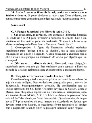13Números (Comentário Bíblico Moody)
34. Assim fizeram os filhos de Israel; conforme a tudo o que o
Senhor ordenara. O povo obedeceu a tudo o que Deus ordenou, um
contraste marcante com a freqüente desobediência registrada neste livro.
Números 3
C. A Função Sacerdotal dos Filhos de Arão. 3:1-4.
1. São estas, pois, as gerações. Esta expressão idiomática hebraica
foi usada em Gn. 2:4 para introduzir a narrativa da criação. Este é um
versículo de transição e pode ser traduzido: "E esta é a história de
Moisés e Arão quando Deus falou a Moisés no Monte Sinai".
3. Consagrados. A figura de linguagem hebraica traduzida
literalmente para "encher a mão de alguém", usa-se para expressar
consagração em um ofício sagrado. A idéia básica não é chamada para o
ofício mas a inauguração ou realização do oficio por alguém que foi
consagrado.
4. Oficiaram . . . diante de Arão. Exercendo suas obrigações
sacerdotais antes que seu pai lhes ensinasse como agradar a Deus na
miríade de detalhes cerimoniais que exigiam tempo e prática cuidadosa.
D. Obrigações e Recenseamento dos Levitas. 3:5-39.
Considerando que todos os primogênitos de Israel foram salvos do
anjo da morte no Egito, Deus os declarou consagrados para o serviço do
Tabernáculo. Subseqüentemente, contudo, Ele providenciou que os
levitas servissem em Seu lugar. Os ramos levíticos de Gerson, Coate e
Merari, com obrigações específicas no Tabernáculo, acampavam junto
aos seus três lados. Moisés, Arão e os filhos de Arão acampavam no lado
oriental do Tabernáculo, na frente do santuário. Quando se descobriu que
havia 273 primogênitos do sexo masculino excedendo os levitas que
deviam tomar seus lugares, os excedentes foram resgatados do serviço
com o pagamento de cinco siclos de prata por indivíduo como resgate.
 