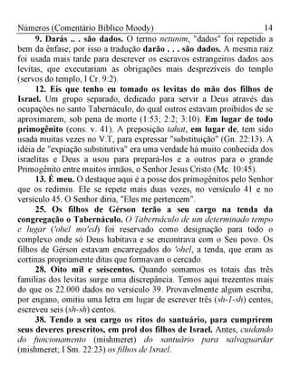 14Números (Comentário Bíblico Moody)
9. Darás .. . são dados. O termo netunim, "dados" foi repetido
bem da ênfase; por isso a tradução darão . . . são dados. A mesma raiz
foi usada mais tarde para descrever os escravos estrangeiros dados aos
levitas, que executariam as obrigações mais desprezíveis do templo
(servos do templo, I Cr. 9:2).
12. Eis que tenho eu tomado os levitas do mão dos filhos de
Israel. Um grupo separado, dedicado para servir a Deus através das
ocupações no santo Tabernáculo, do qual outros estavam proibidos de se
aproximarem, sob pena de morte (1:53; 2:2; 3:10). Em lugar de todo
primogênito (cons. v. 41). A preposição tahat, em lugar de, tem sido
usada muitas vezes no V.T, para expressar "substituição" (Gn. 22:13). A
idéia de "expiação substitutiva" era uma verdade há muito conhecida dos
israelitas e Deus a usou para prepará-los e a outros para o grande
Primogênito entre muitos irmãos, o Senhor Jesus Cristo (Mc. 10:45).
13. É meu. O destaque aqui é a posse dos primogênitos pelo Senhor
que os redimiu. Ele se repete mais duas vezes, no versículo 41 e no
versículo 45. O Senhor diria, "Eles me pertencem".
25. Os filhos de Gérson terão a seu cargo na tenda da
congregação o Tabernáculo. O Tabernáculo de um determinado tempo
e lugar ('ohel mo'ed) foi reservado como designação para todo o
complexo onde só Deus habitava e se encontrava com o Seu povo. Os
filhos de Gérson estavam encarregados do 'ohel, a tenda, que eram as
cortinas propriamente ditas que formavam o cercado.
28. Oito mil e seiscentos. Quando somamos os totais das três
famílias dos levitas surge uma discrepância. Temos aqui trezentos mais
do que os 22.000 dados no versículo 39. Provavelmente algum escriba,
por engano, omitiu uma letra em lugar de escrever três (sh-1-sh) centos,
escreveu seis (sh-sh) centos.
38. Tendo a seu cargo os ritos do santuário, para cumprirem
seus deveres prescritos, em prol dos filhos de Israel. Antes, cuidando
do funcionamento (mishmeret) do santuário para salvaguardar
(mishmeret; I Sm. 22:23) osfilhos de Israel.
 