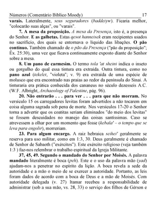 17Números (Comentário Bíblico Moody)
varais. Lateralmente, seus seguradores (baddeiyw). Ficaria melhor,
"colocarão suas alças", ou "varais".
7. A mesa da proposição. A mesa da Presença, isto é, a presença
do Senhor. E as galhetas. Estas qesot hanneisek eram recipientes usados
no sacrifício, dos quais se entornava o líquido das libações. O pão
contínuo. Também chamado de o pão da Presença ("pão da proposição";
Êx. 25:30), uma vez que ficava continuamente exposto diante do Senhor
sobre a mesa.
8. Um pano de carmesim. O termo tola 'at sheini indica o inseto
ou gorgulho do qual essa tintura era extraída. Outra tintura, como no
pano azul (tekelet, "violeta"; v. 9) era extraída de uma espécie de
molusco que era encontrado nas praias ao redor da península do Sinai. A
tinturaria era prática conhecida dos cananeus no século dezesseis A.C.
(W.F. Albright, Archaeology ofPalestine, pág. 96).
20. Não entrarão . . . para ver . . . para que não morram. No
versículo 15 os carregadores levitas foram advertidos a não tocarem em
coisa alguma sagrada sob pena de morte. Nos versículos 17-20 o Senhor
torna a advertir que os coatitas seriam eliminados "do meio dos levitas"
se fossem descuidados no manejo das coisas santíssimas. Caso se
atrevessem a olhar por um momento que fosse (kebala' - o tempo que se
leva para engolir), morreriam.
23. Para algum encargo. A raiz hebraica seihei' geralmente se
reserva para uso militar, como em 1:3, 30. Deus geralmente é chamado
de Senhor de Sabaoth ("exércitos"). Este exército religioso (veja também
1:3 ) faz-nos relembrar o trabalho espiritual da Igreja Militante.
37, 45, 49. Segundo o mandado do Senhor por Moisés. A palavra
mandado literalmente é boca (peh). Este e o uso da palavra mão (yad)
ajudam-nos a penetrar no espírito da lição. A boca revela a sede da
autoridade e a mão o meio de se exercer a autoridade. Portanto, as leis
foram dados de acordo com a boca de Deus e a mão de Moisés. Com
autoridade delegada (v. 27) Itamar recebeu a responsabilidade de
administrar (sob a sua mão, vs. 28, 33) o serviço dos filhos de Gérson e
 